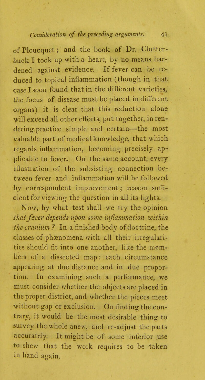 ofPloucquet; and the book of Dr. Clutter- buck I took up with a heart, by no means har- dened against evidence. If fever can be re- duced to topical inflammation (though in that case I soon found that in the different varieties, the focus of disease must be placed indifferent organs) it is clear that this reduction alone will exceed all other efforts, put together, in ren- dering practice simple and certain—the most valuable part of medical knowledge, that which regards inflammation, becoming precisely ap- plicable to fever. On the same account, every illustration of the subsisting connection be- tween fever and inflammation will be followed by correspondent improvement; reason suffi- cient for viewing the question in all its lights. Now, by what test shall we try the opinion that fener depe7ids upon some inflammation within the cranium ? In a finished body of doctrine, the classes of pheenomena with all their irregulari- ties should fit into one another, like the mem- bers of a dissected map: each circumstance appearing at due distance and in due propor- tion. In examining such a performance, we must consider whether the objects are placed in the proper district, and whether the pieces meet without gap or exclusion. On finding the con- trary, it would be the most desirable thing to survey the whole anew, and re-adjust the parts accurately. It might be of some inferior use to shew that the work requires to be taken in hand again.