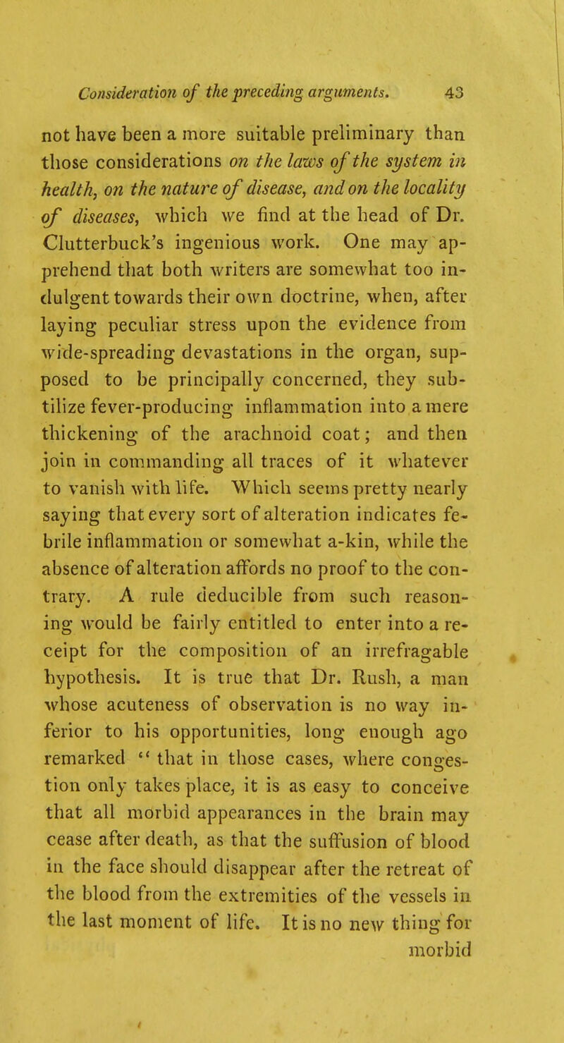 not have been a more suitable preliminary than those considerations on the laws of the system in health, on the nature of disease, and on the locality of diseases, which we find at the head of Dr. Clutterbuck's ingenious work. One may ap- prehend that both writers are somewhat too in- dulgent towards their own doctrine, when, after laying peculiar stress upon the evidence from wide-spreading devastations in the organ, sup- posed to be principally concerned, they sub- tilize fever-producing inflammation into a mere thickening of the arachnoid coat; and then join in commanding all traces of it whatever to vanish with life. Which seems pretty nearly saying that every sort of alteration indicates fe- brile inflammation or somewhat a-kin, while the absence of alteration affords no proof to the con- trary. A rule deducible from such reason- ing would be fairly entitled to enter into a re- ceipt for the composition of an irrefragable hypothesis. It is true that Dr. Rush, a man whose acuteness of observation is no way in- ferior to his opportunities, long enough ago remarked that in those cases, where cono-es- tion only takes place, it is as easy to conceive that all morbid appearances in the brain may cease after death, as that the suflusion of blood in the face should disappear after the retreat of the blood from the extremities of the vessels in the last moment of life. It is no new thing for morbid