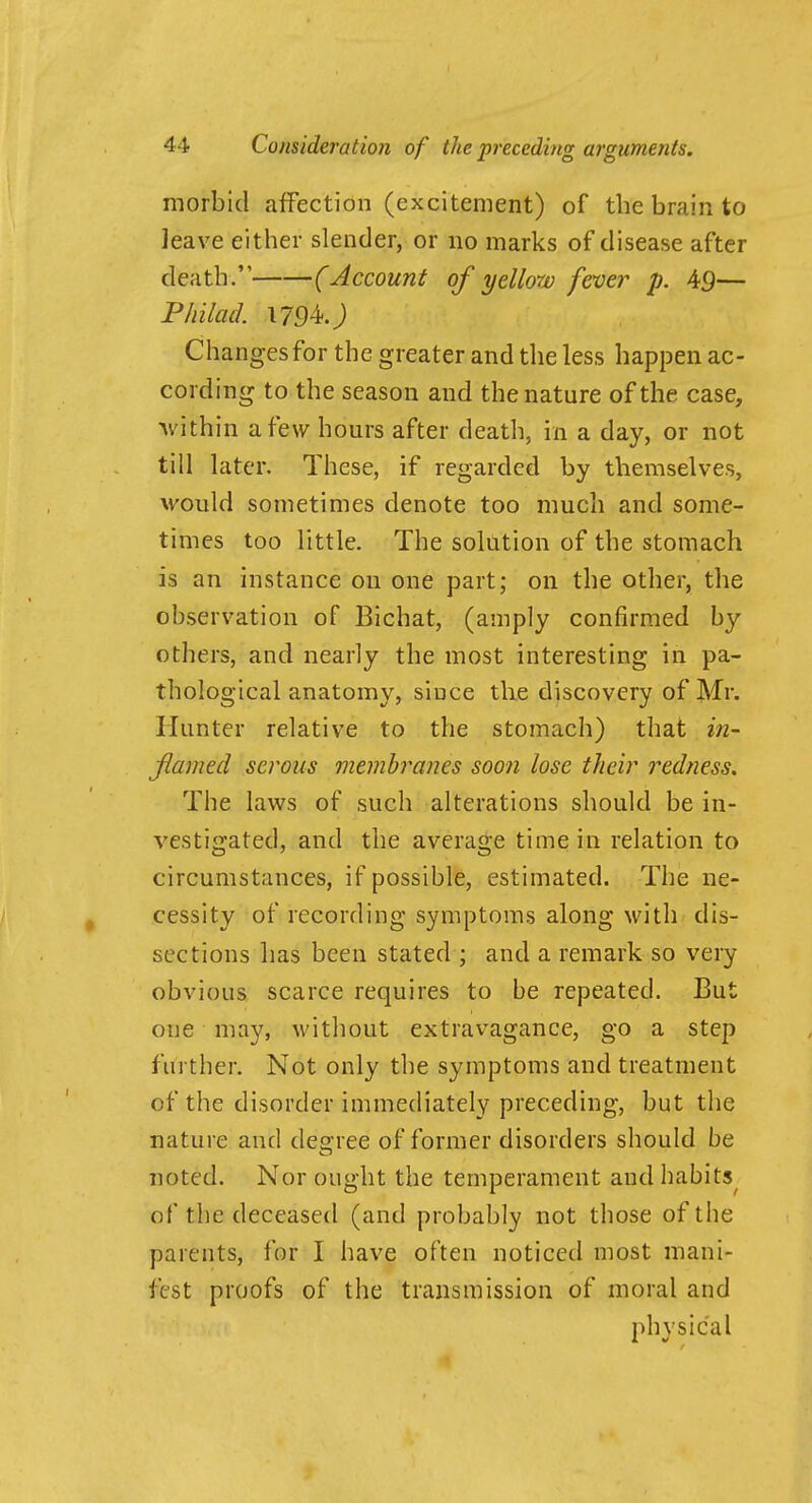 morbid affection (excitement) of the brain to leave either slender, or no marks of disease after death. (Account of yellow fever p. 45— Philacl 1794.; Changes for the greater and the less happen ac- cording to the season and the nature of the case, Avithin a few hours after death, in a day, or not till later. These, if regarded by themselves, would sometimes denote too much and some- times too little. The solution of the stomach is an instance on one part; on the other, the observation of Bichat, (amply confirmed by others, and nearly the most interesting in pa- thological anatomy, since tlie discovery of Mr. Hunter relative to the stomach) that in- Jlamed serous membranes soon lose their redness. The laws of such alterations should be in- vestigated, and the average time in relation to circumstances, if possible, estimated. The ne- cessity of recording symptoms along with dis- sections has been stated ; and a remark so very obvious scarce requires to be repeated. But one may, M'ithout extravagance, go a step further. Not only the symptoms and treatment of the disorder immediately preceding, but the nature and degree of former disorders should be noted. Nor ought the temperament and habits^ of the deceased (and probably not those of the parents, for I have often noticed most mani- fest proofs of the transmission of moral and physical