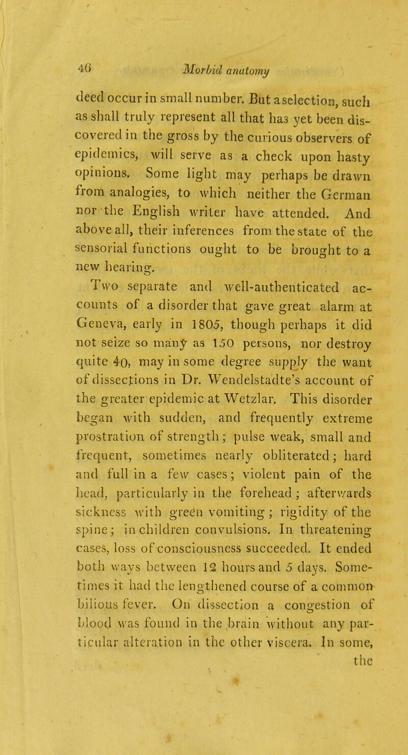 deed occur in small number. But aselection, such as shall truly represent all that has yet been dis- covered in the gross by the curious observers of epidemics, will serve as a check upon hasty opinions. Some light may perhaps be drawn from analogies, to which neither the German nor the English writer have attended. And above all, their inferences from the state of the sensorial functions ought to be brought to a new hearing. Two separate and well-authenticated ac- counts of a disorder that gave great alarm at Geneva, early in 1805, though perhaps it did not seize so many as 150 persons, nor destroy quite 4o, niay in some degree supply the want of dissections in Dr. Wendelstadte's account of the greater epidemic at Wetzlar. This disorder began with sudden, and frequently extreme prostration of strength; pulse weak, small and frequent, sometimes nearly obliterated; hard and full in a few cases; violent pain of the head, particularly in the forehead ; afterwards sickness with green vomiting ; rigidity of the spine; in children convulsions. In threatening cases, loss of consciousness succeeded. It ended both ways between 12 hours and 5 days. Some- times it had the lengthened course of a common bilious fever. On dissection a conirestion of blood was found in the brain without any par- ticular alteration in the other viscera. In some, the
