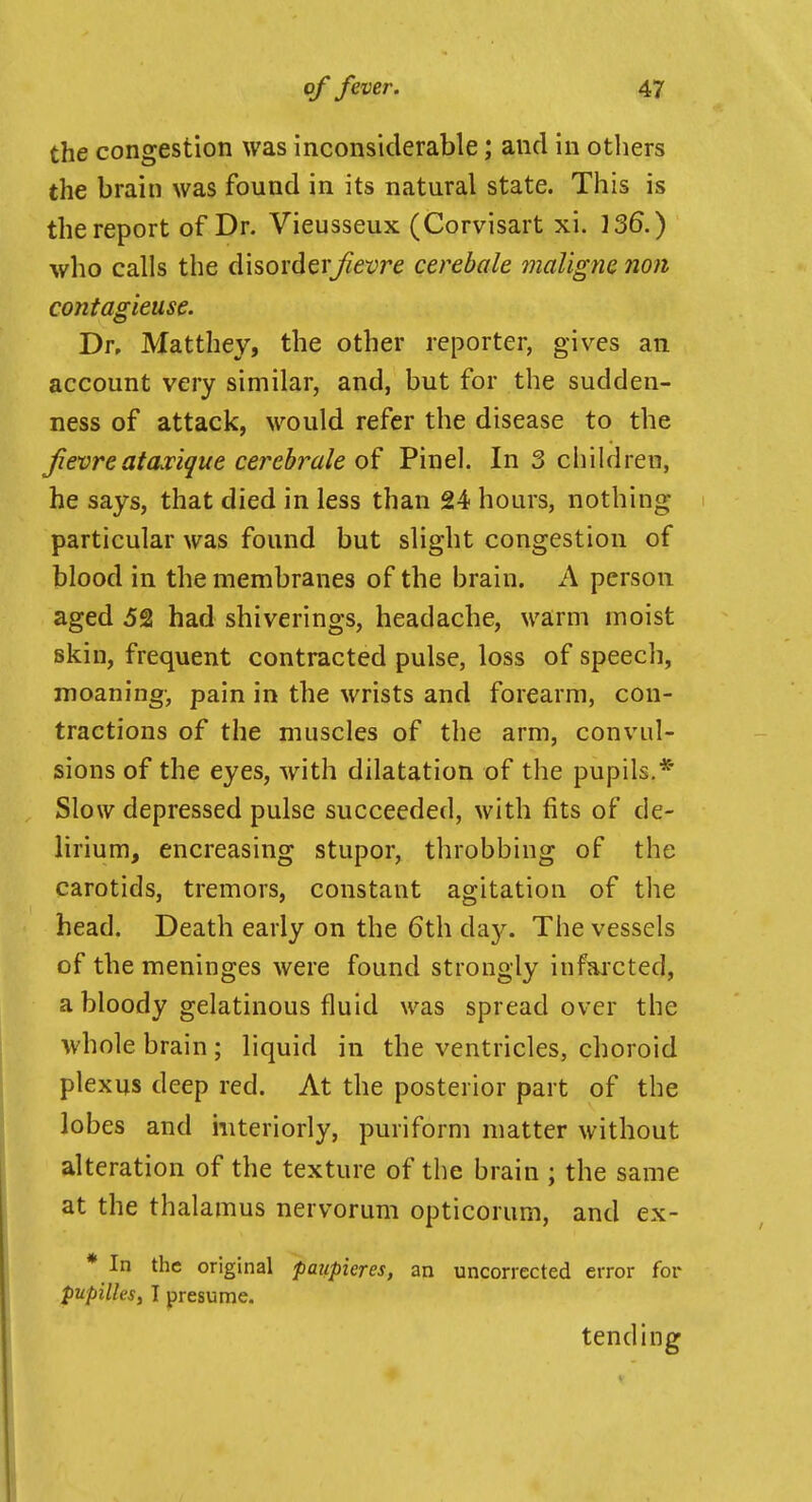 the congestion was inconsiderable; and in others the brain was found in its natural state. This is the report of Dr. Vieusseux (Corvisart xi. 136.) who calls the disorder^et;re cerebale malignc non contagieuse. Dr, Matthey, the other reporter, gives an account very similar, and, but for the sudden- ness of attack, would refer the disease to the Jievreatascique cercbrale Pinel. In 3 children, he says, that died in less than 24 hours, nothing particular was found but slight congestion of blood in the membranes of the brain. A person aged 52 had shiverings, headache, warm moist skin, frequent contracted pulse, loss of speech, moaning-, pain in the wrists and forearm, con- tractions of the muscles of the arm, convul- sions of the eyes, with dilatation of the pupils.* Slow depressed pulse succeeded, with fits of de- lirium, encreasing stupor, throbbing of the carotids, tremors, constant agitation of the head. Death early on the 6th day. The vessels of the meninges were found strongly infaicted, a bloody gelatinous fluid was spread over the whole brain ; liquid in the ventricles, choroid plexus deep red. At the posterior part of the lobes and interiorly, puriform matter without alteration of the texture of the brain ; the same at the thalamus nervorum opticorum, and ex- * In the original paiipieres, an uncorrected error for pupilles, I presume. tending