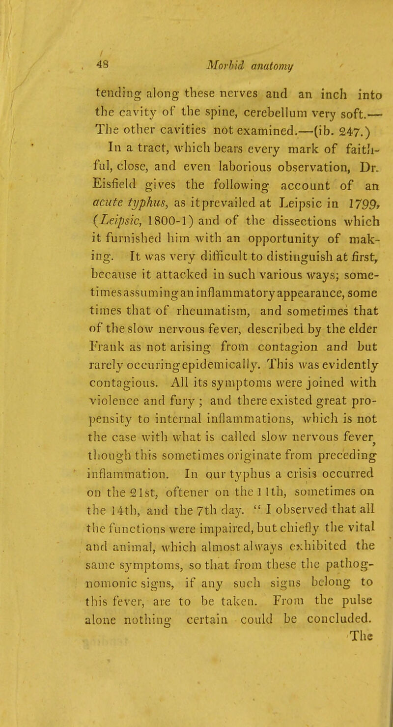 / 48 Morbid anatomy tending along these nerves and an inch into the cavity of the spine, cerebellum very soft.— The other cavities not examined.—(ib. 247.) In a tract, which bears every mark of faith- ful, close, and even laborious observation, Dr. Eisfield gives the following account of an acute typhus, as itprevailed at Leipsic in 1799, (Leipsic, 1800-1) and of the dissections which it furnished him with an opportunity of mak- ing. It was very difficult to distinguish at first, because it attacked in such various ways; some- timesassumingan inflammatory appearance, some times that of rheumatism, and sometimes that of the slow nervous fever, described by the elder Frank as not arising from contagion and but rarely occuringepidemically. This was evidently contagious. All its symptoms were joined with violence and fury ; and there existed great pro- pensity to internal inflammations, which is not the case with what is called slow nervous fever though this sometimes originate from preceding inflammation. In our typhus a crisis occurred on the 21st, oftener on the 1 1th, sometimes on the 14th, and the 7th day.  I observed that all the functions were impaired, but chiefly the vital and animal, which almost always exhibited the same symptoms, so that from these the pathog- nomonic signs, if any such signs belong to this fever, are to be taken. From the pulse alone nothing certain could be concluded. The 1