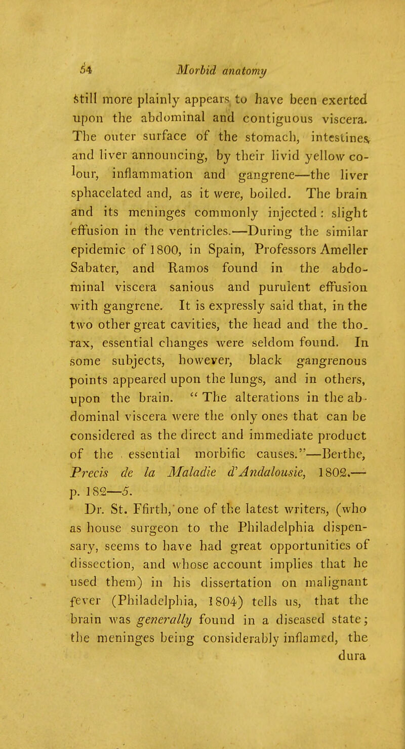 ^till more plainly appears to have been exerted upon tlie abdominal and contiguous viscera. The outer surface of the stomach, intestines^ and liver announcing, by their livid yellow co- lour, inflammation and gangrene—the liver sphacelated and, as it were, boiled. The brain and its meninges commonly injected: slight effusion in the ventricles.—During the similar epidemic of 1800, in Spain, Professors Ameller Sabater, and Ramos found in the abdo- minal viscera sanious and purulent effusion with gangrene. It is expressly said that, in the two other great cavities, the head and the tho. Tax, essential changes were seldom found. In some subjects, however, black gangrenous points appeared upon the lungs, and in others, upon the brain. The alterations in the ab- dominal viscera were the only ones that can be considered as the direct and immediate product of the essential morbific causes.—Berthe, Precis de la Maladie d'Andalousie, 1802.— p. 182—5. Dr. St. Ffirthj One of the latest writers, (who as house surgeon to the Philadelphia dispen- sary, seems to have had great opportunities of dissection, and whose account implies that he used them) in his dissertation on malignant fever (Philadelphia, 1804) tells us, that the brain Avas generally found in a diseased state; the meninges being considerably inflamed, the dura