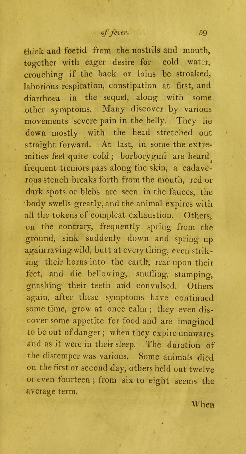 thick and foetid from the nostrils and mouth, together with eager desire for cold water, crouchinsf if the back or loins be streaked, laborious respiration, constipation at first, and diarrhoea in the sequel, along with some other symptoms. Many discover by various movements severe pain in the belly. They lie down mostly with the head stretched out straight forward. At last, in some the extre- mities feel quite cold; borborygmi are heard^ frequent tremors pass along the skin, a cadave- rous stench breaks forth from the mouth, red or dark spots or blebs are seen in the fauces, the body swells greatly, and the animal expires with all the tokens of compleat exhaustion. Others, on the contrary, frequently spring from the ground, sink suddenly down and spring up again raving wild, butt at every thing, even strik- ing their horns into the earth, rear upon their feet, and die bellowing, snuffing, stamping, gnashing their teeth arid convulsed. Others again, after these symptoms have continued some time, grow at once calm ; they even dis- cover some appetite for food and are imagined to be out of danger; when they expire unawares and as it were in theif sleep. The duration of the distemper was various. Some animals died on the first or second day, others held out twelve or even fourteen ; from six to eight seems the average term. When