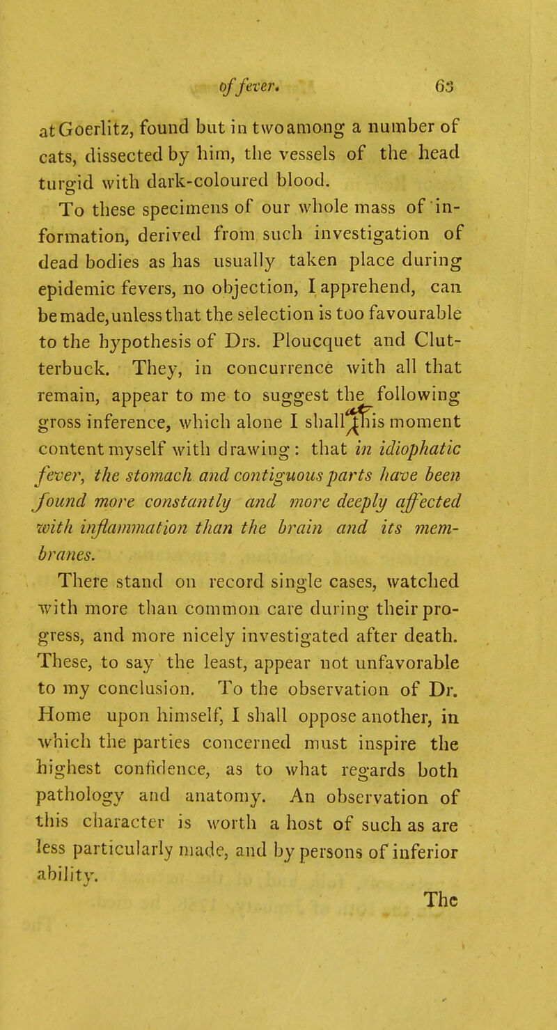 atGoerlitz, found but in two among a number of cats, dissected by him, the vessels of the head turgid with dark-coloured blood. To these specimens of our whole mass of in- formation, derived from such investigation of dead bodies as has usually taken place during epidemic fevers, no objection, I apprehend, can be made,unless that the selection is too favourable to the hypothesis of Drs. Ploucquet and Clut- terbuck. They, in concurrence with all that remain, appear to me to suggest the following gross inference, which alone I shall^|^is moment content myself with drawing: that in idiophatic fevei\ the stomach and contiguous parts Jiave been found more constantly and more deeply affected with inflammation than the brain and its mem- branes. There stand on record single cases, watched with more than common care during their pro- gress, and more nicely investigated after death. These, to say the least, appear not unfavorable to my conclusion. To the observation of Dr. Home upon himself, I shall oppose another, in which the parties concerned must inspire the highest confidence, as to what regards both pathology and anatomy. An observation of this character is worth a host of such as are less particularly made, and by persons of inferior ability. The