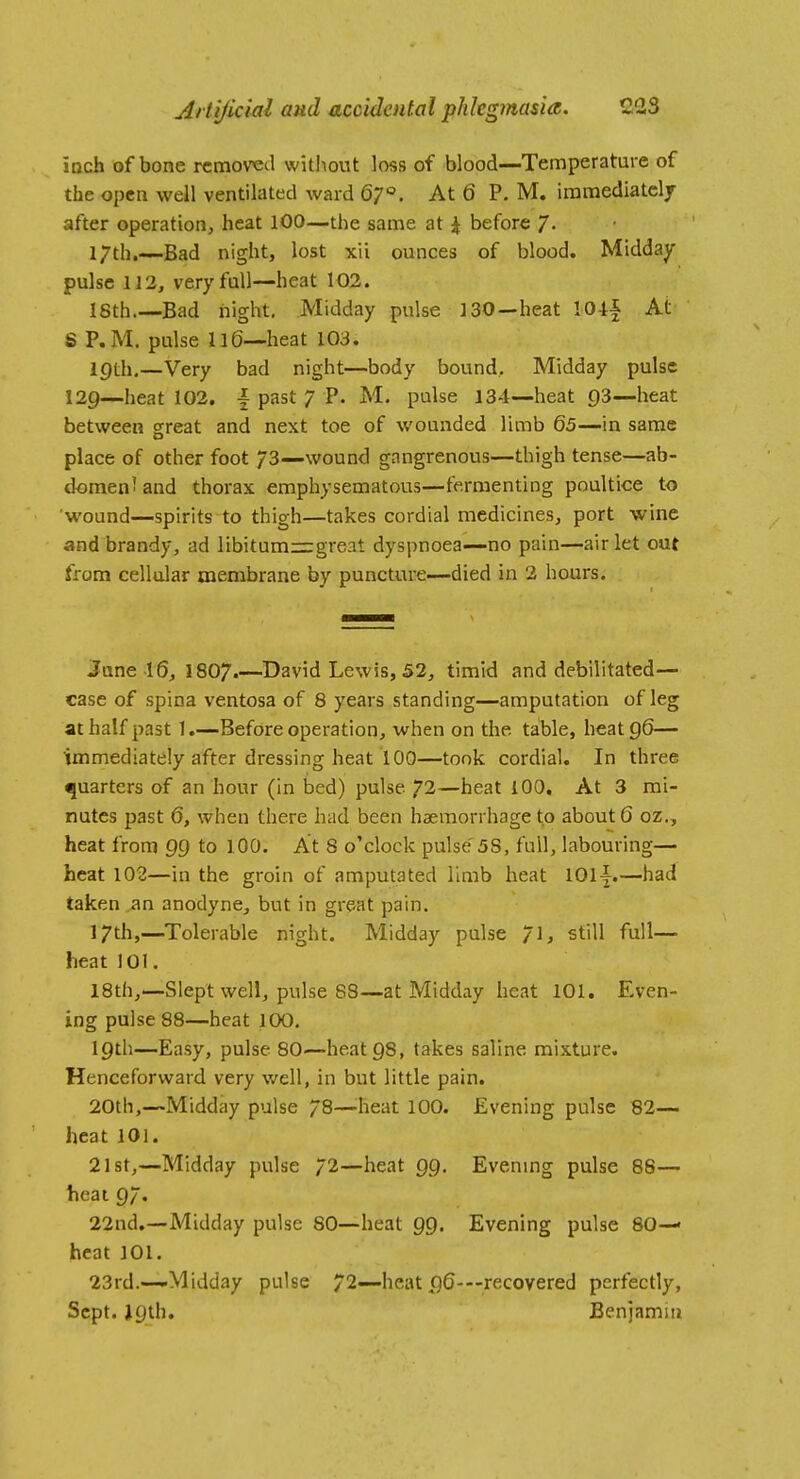 iDch of bone removed without loss of blood—Temperature of the open well ventilated ward At 6 P. M. immediately after operation, heat 100—the same at \ before /• l/th.—Bad night, lost xii ounces of blood. Midday pulse 1J3, very full—heat 102. ISth.—Bad night. Midday pulse 130—heat lO-tf At S P.M. pulse 116—heat 103. lf)th.—Very bad night—body bound. Midday pulse 129—heat 102. | past 7 P. M. pulse 134—heat C)3—heat between sfreat and next toe of wounded limb 65—in same place of other foot 73—wound gangrenous—thigh tense—ab- domen'and thorax emphysematous—fermenting poultice to wound—spirits to thigh—takes cordial medicines, port wine and brandy, ad libitum=great dyspnoea—no pain—air let out from cellular membrane by puncture—died in 2 hours. June 16^ 1807.—David Lewis, 52, timid and debilitated— case of spina ventosa of 8 years standing—amputation of leg at half past 1.—Before operation, when on the table, heat 96— immediately after dressing heat 100—took cordial. In three quarters of an hour (in bed) pulse 72—heat 100, At 3 mi- nutes past 6, when there had been haemorrhage to about 6 oz., heat from 99 to lOO. At 8 o'clock pulse'5S, full, labouring— heat 102—in the groin of amputated limb heat 1011.—had taken ^n anodyne, but in great pain. 17th,—Tolerable night. Midday pulse /], still full— heat 101. 18th,—Slept well, pulse 88—at Midday heat 101. Even- ing pulse 88—heat 100. 19th—Easy, pulse 80—heat 98, takes saline mixture. Henceforward very well, in but little pain. 20th,—Midday pulse 78—heat 100. Evening pulse 82— heat 101. 21st,—Midday pulse 72—heat 99. Evening pulse 88— heat 97« 22nd.—Midday pulse 80—heat 99. Evening pulse 80— heat 101. 23rd.—Midday pulse 72—heat pG—recovered perfectly, Sept. 19th. Benjamui