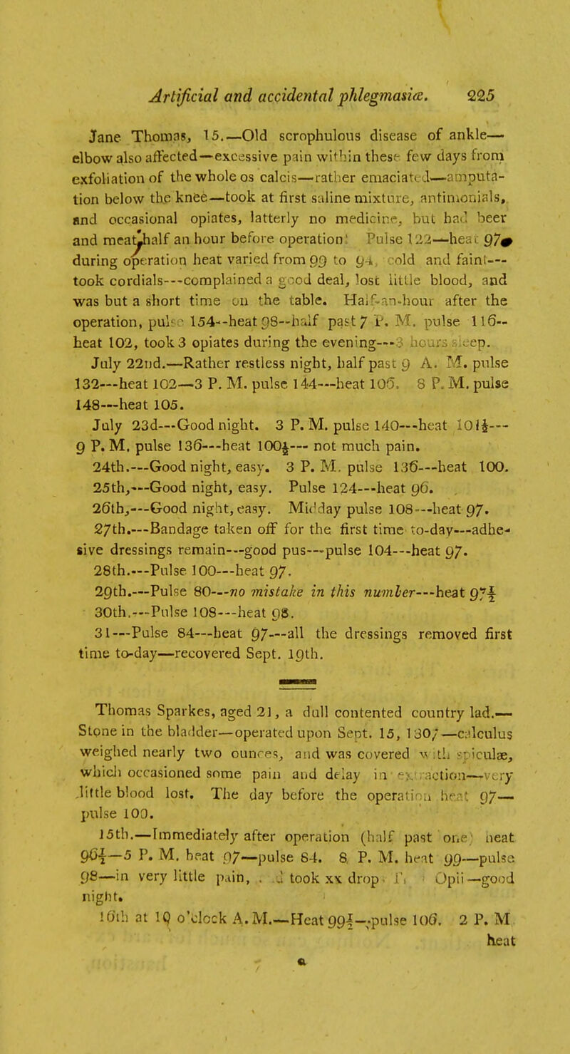 Jane Thomas, 15,—Old scrophulous disease of ankle— elbow also affected—excessive pain within these- few days from exfoliation of the whole os calcis—rather emaciated—amputa- tion below the knee—took at first saline mixture, antimonials,. and occasional opiates, latterly no medicine, but had beer and meatlhalf an hour before operation; Pulse 122—heat 97# during operation heat varied fromgf) to g-i, cold and faint— took cordials---complained a good deal, lost little blood, and was but a short time on the table. Haifvan-hour after the operation, puli ■ l54--heatpS—hrJf past; P. M. pulse 116- heat 102, took 3 opiates during the evening-r-3 hours sleep, July 22i)d,—Rather restless night, half past g A. M. pulse 132—heat 102—3 P. M. pulse 144—heat 105. 8 P. M. pulse 148—heat 105. July 23d—Good night. 3 P. M. pulse 140—heat 101^— 9 P.M. pulse 136—-heat lOOj— not much pain. 24th.—Good night, easy. 3 P. M. pulse 136—heat 100. 25th,'—Good night, easy. Pulse 124—heat g6. 26lh,—-Good night, easy. Mi('day pulse 108-—heat 97. 27th,—Bandage taken olF for the first time to-day—adhe- sive dressings remain-—good pus—pulse 104—heat 97. 28th.—Pulse 100—heat 97. 29th.—Pulse 80—no mistake in this number—he-at 97f 30th.—Pulse 108—heat 98. 31—Pulse 84—heat 97—all the dressings removed first time today—recovered Sept. 19th. Thomas Sparkes, aged 21, a dull contented country lad.-— Stpne in the bladder—operated upon Sent. 15, 130;—c:ilculus weighed nearly two ounces, and was covered w itL sr iculae, whicli occasioned some pain and delay in-extraction—-very .little blood lost. The day before the operation he^it 97— pulse 100. J5th.—Immediately after operation (half past one: neat 96|—5 P. M. heat .07—pulse 64. S, P. M. ht-at 99—-pulse 9fi—in very little pain, . J took xx drop. j\ ^ Opii—good night, 10'lh at 19 o'clock A. M.—Heat 99l-.pulse 106. 2 P. M heat