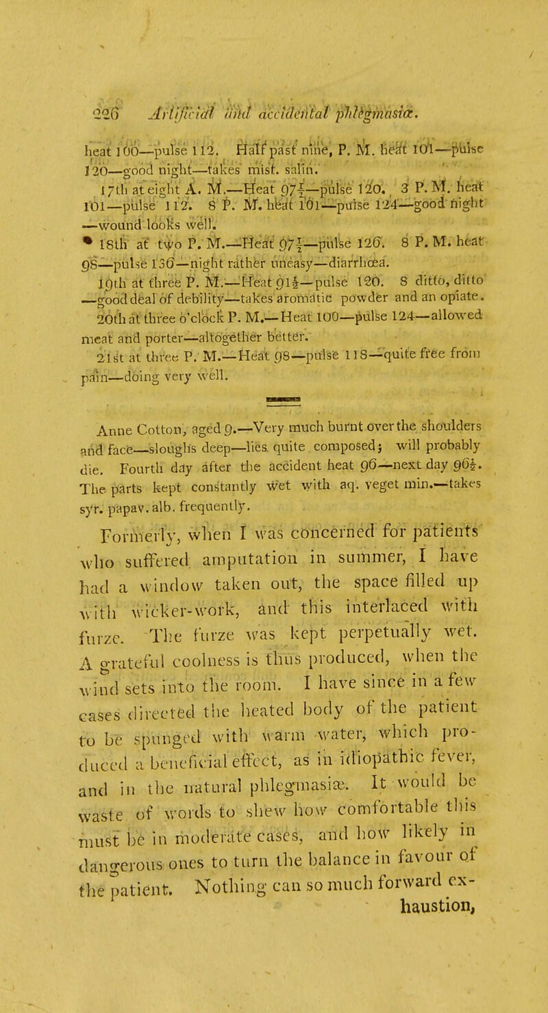 heat 1 OO—pulse 112. ^afl'past' mnV, P. J^. Mi 10*1—piiisc 120—good night—takes mist. saluV. l/th at eight A, lii.—Heat pyi—pulse lio'., 3 P. Mt. heat it)!—112. 8 Ivf. hbat l'6l--pilise 124—good flight —wound looKs well.' • 18lh at' tM/o P. I^.-^ffe^tf f)/!—pulse 126. 8 P. M. heat gS—pulse 130—night rather uneasy—diarrhoea. Itftb at fhr6e P. M.—I^eat 91^—pulse 120. 8 ditto, ditto ig'ooctdfeal of debility—takes aromatic powder and an opiate. 20th at three b'cloclc P. M.—Heat lOO—pulse 124—allowed meat and porter—altogether better. ilsit at three P. M.—Heat gs—pulsfe 118—quite free from pdln—dbing very well. Anne Cotton, aged Q.—Very much bui'nt over the shoxilders and facfe—sloughs deep—lies, quite composed} will probably die. Fourtli day after the accident heat 96—next day g6|. The parts kept constantly wet with aq. veget min.—takes syr. papav. alb. frequently. who sufftred. amputation in summer, I liave had a window taken out, the space filled up with wicker-work, and this interlaced with furze. The furze was kept perpetually wet. A grateful coolness is thus produced, when the wind sets into the room. I have since in a few cases directed the iieated body of the patient to be spunged with warm water, which pro- duced a benefunal effect, as in idiopathic fever, and in the natural phlegmasiai. It would be waste of words to shew how comfortable this must be in moderate cases, and how likely in dangerous ones to turn the balance in favour qf the patient. Nothing can so much forward ex- haustion,