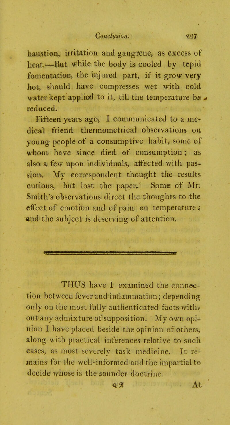 haustion, irritation and gangrene, as excess of heat.—But while the body is cooled by tepid fomentation, the injured part, if it grow^ very hot, should have compresses wet with cold water kept applied to it, till the temperature bjg -» reduced. Fifteen years ago, I communicated to a me- dical friend thermometrical observations on young people of a consumptive habit, some of whom have since died ©f consumption; as also a few upon individuals, affected with pas- sioin. My correspondent thought the results curious, but lost the paper. Some of Mr. Smith's observations direct the thoughts to the effect of emotidn and of pain on temperature « and the subject is deserving of attention. THUS have I examined the connec- tion between fever and inflammation; depending only on the most fully authenticated facts withr out any admixture of supposition. My own opi- nion I have placed beside the opinion of others, along with practical inferences relative to such cases, as most severely task medicine. It re- mains for the well-informed and the impartial to decide whose is the sounder doctrine.