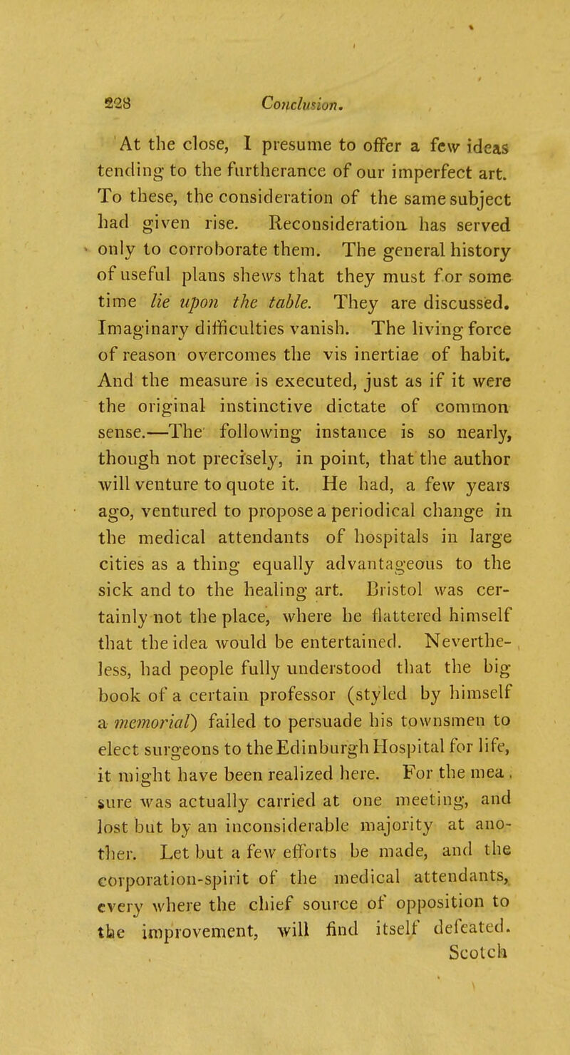 At the close, 1 presume to offer a few ideas tending to the furtherance of our imperfect art. To these, the consideration of the same subject had given rise. Reconsideratioa has served » only to corroborate them. The general history of useful plans shews that they must for some time lie upon the table. They are discussed. Imaginary difficulties vanish. The living force of reason overcomes the vis inertiae of habit. And the measure is executed, just as if it were the original instinctive dictate of common sense.—The following instance is so nearly, though not precisely, in point, that the author will venture to quote it. He had, a few years ago, ventured to propose a periodical change in the medical attendants of hospitals in large cities as a thing equally advantageous to the sick and to the healing art. Bristol was cer- tainly not the place, where he flattered himself that the idea would be entertained. Neverthe- less, had people fully understood that the big- book of a certain professor (styled by himself a memorial) failed to persuade his townsmen to elect surgeons to the Edinburgh Hospital for life, it misht have been realized here. For the mea . sure Avas actually carried at one meeting, and lost but by an inconsiderabk^ majority at ano- ther. Let but a few efforts be made, and the corporation-spirit of the medical attendants, every where the chief source of opposition to tbe improvement, will find itself defeated. Scotch
