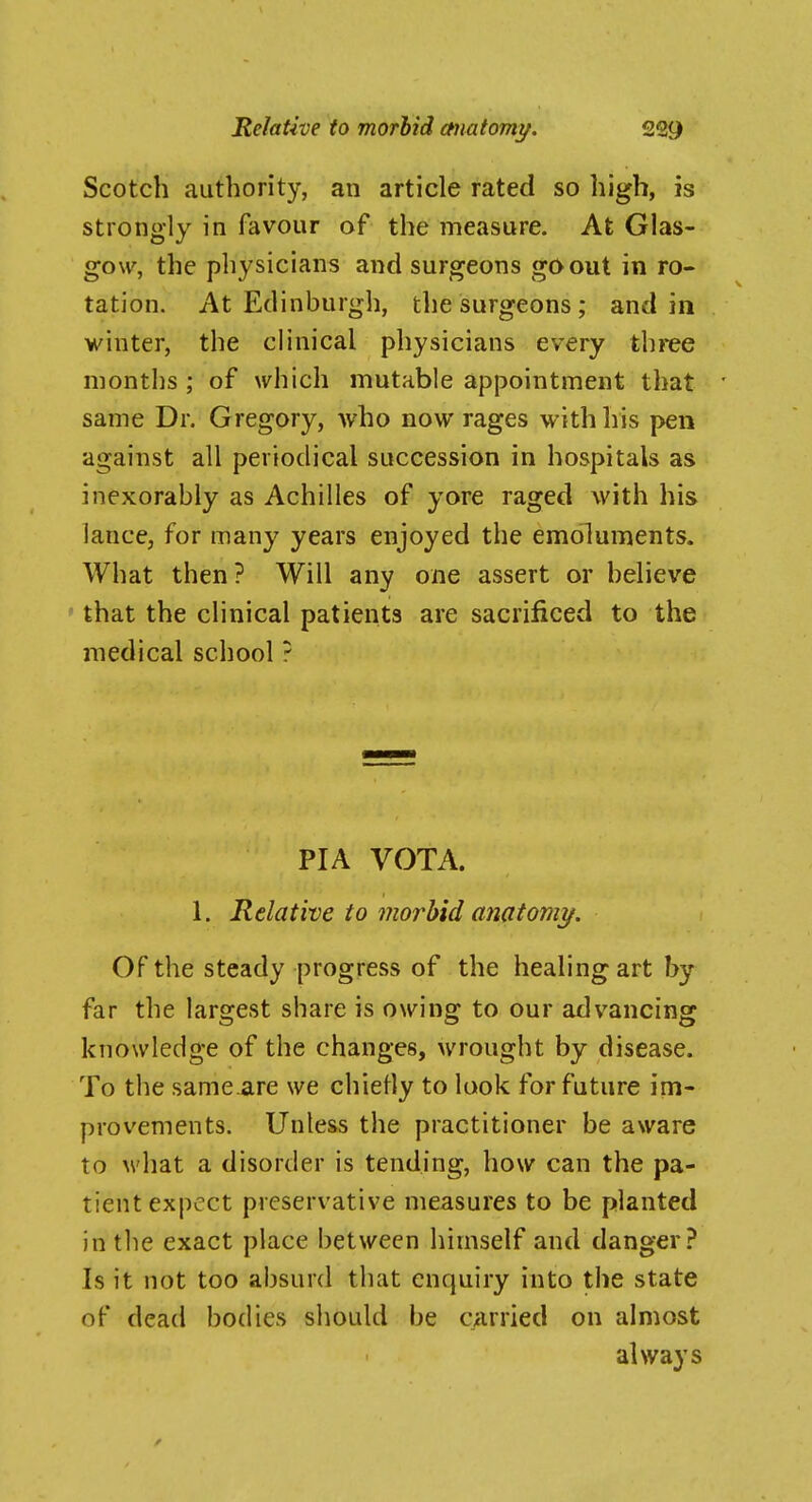 Scotch authority, an article rated so high, is strongly in favour of the measure. At Glas- gow, the physicians and surgeons go out in ro- tation. At Edinburgh, the surgeons; and in winter, the clinical physicians every three months; of which mutable appointment that same Dr. Gregory, who now rages with his pen against all periodical succession in hospitals as inexorably as Achilles of yore raged with his lance, for many years enjoyed the emoluments. What then? Will any one assert or believe ' that the clinical patients are sacrificed to the medical school ? PIA VOTA. 1. Relative to morbid anatomy. Of the steady progress of the healing art by far the largest share is owing to our advancing knowledge of the changes, wrought by disease. To the same.are we chiefly to look for future im- provements. Unless the practitioner be aware to what a disorder is tending, how can the pa- tient expect preservative measures to be planted in the exact place between himself and danger? Is it not too absurd that enquiry into the state of dead bodies should be carried on almost always