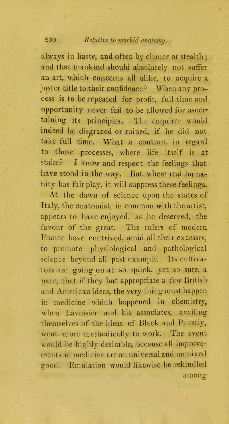 always in haste, apd ofteu by chance or stealth; and that mankind should absolutely not suffer an art, M'hich concerns all alike, to acquire a juster title to their confidenee ? When any pro- cess is to be repeated for profit, full time and opportunity never fail to be allowed for ascer'- taining its principles. The enquirer would indeed be disgraced or ruined, if he did not take full time. What a contrast jn regard to those processes, where life itself is at stake? I know and respect the feelings that have stood in the way. But where real huma-? iiity has fair play, it will suppress these feelings. At the dawn of science upon the states of Italy, the anatomist, in common with the artist, appears to have enjoyed, as he deserved, the favour of the great. The rulers of modern France have contrived, amid all their excesses^ to promote physiological and pathological science beyond all past example. Its cultiva- tors are going on at so quick, yet so sure, a pace, that if they but appropriate a few British and American ideas, the very thing must happen iu medicine which happened in chemistiy, when Lavoisier and his associates, availing themselves of the ideas of Black apd Priestly, went more methodically to work. The event would be highly desirable, because all improve- ments in medicine are an universal and unmixed good. Emulation would likewise be rekindled among