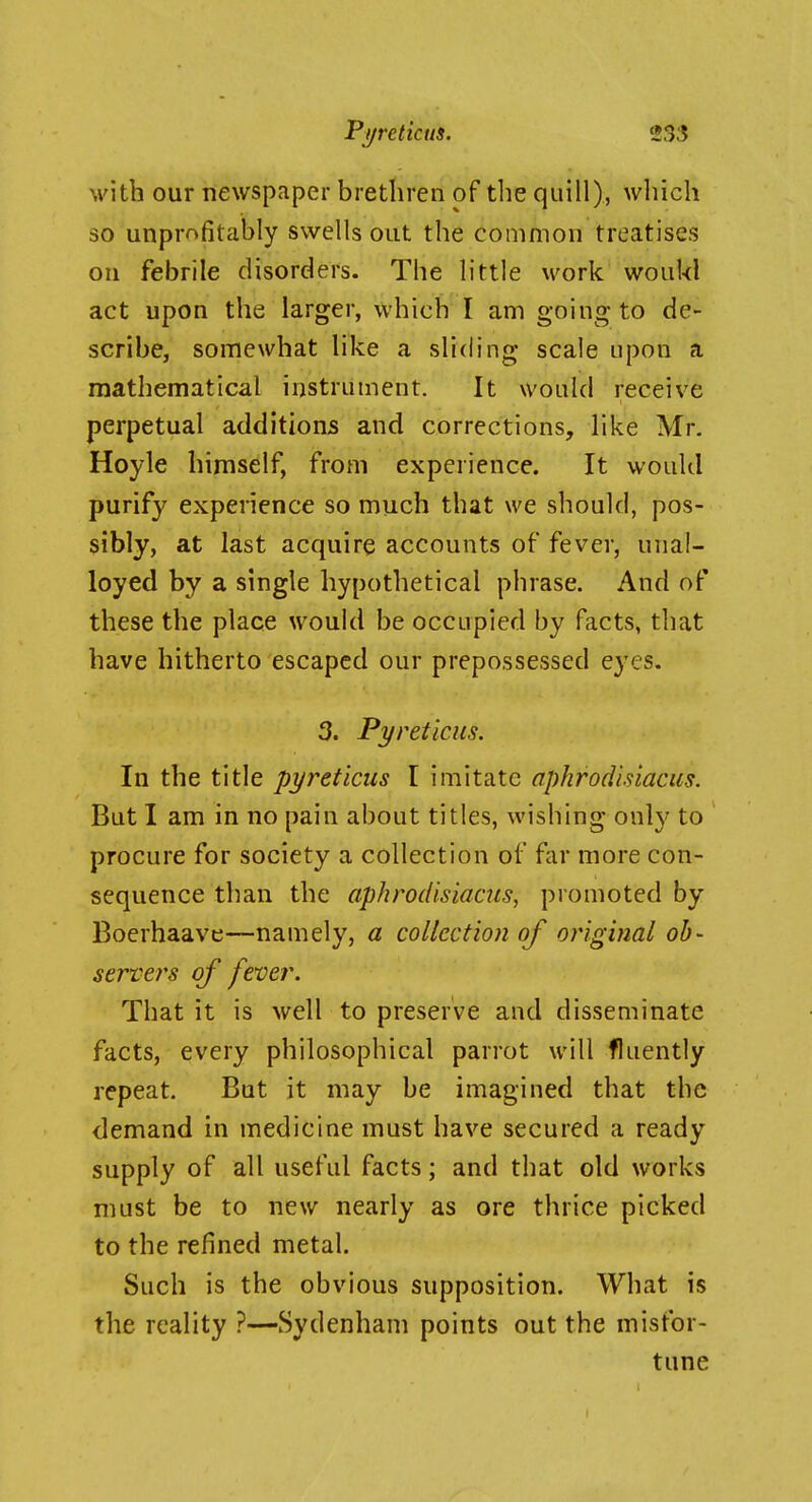 with our newspaper brethren of the quill), wliich so unprnfitably swells out the common treatises on febrile disorders. The httle work woiikl act upon the larger, which I am going to de- scribe, somewhat like a sliding scale upon a mathematical instrument. It would receive perpetual additions and corrections, like Mr. Hoyle himself, from experience. It would purify experience so much that we should, pos- sibly, at last acquire accounts of fever, unal- loyed by a single hypothetical phrase. And of these the place would be occupied by facts, that have hitherto escaped our prepossessed eyes. 3. Pyreticus. In the title pyreticus I imitate aphrodisiacus. But I am in no pain about titles, wishing only to procure for society a collection of far more con- sequence than the aphrodisiacus, promoted by Boerhaave—namely, a collection of original ob- server's of fever. That it is well to preserve and disseminate facts, every philosophical parrot will fluently repeat. But it may be imagined that the demand in medicine must have secured a ready supply of all useful facts; and that old works must be to new nearly as ore thrice picked to the refined metal. Such is the obvious supposition. What is the reality ?—Sydenham points out the misfor- tune