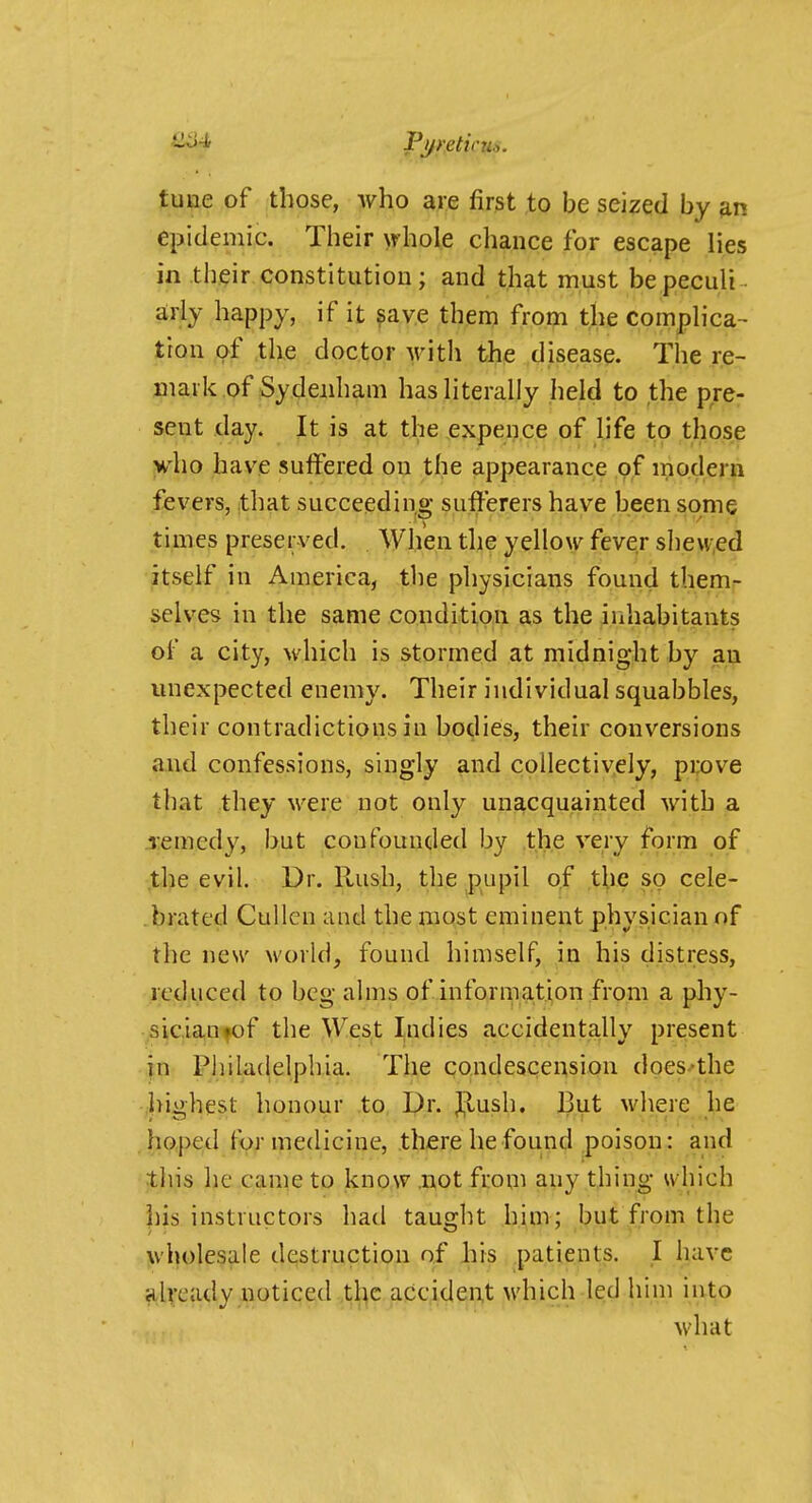 tune of those, who are first to be seized by m epidemic. Their whole chance for escape lies in their constitution; and that must bepeculi arly happy, if it ?ave then? from the complica- tion of the doctor M-ith the disease. Tlie re- mark of Sydenham has literally held to the pre- sent day. It is at the expence of life to those yho have suffered on the appearance of modern fevers, that succeeding sufferers have been some times preserved. When the yellow fever shew,ed itself in America, the physicians found themr selves in the same condition as the inhabitants of a city, which is stormed at midnight by an unexpected enemy. Their individual squabbles, their contradictions in hollies, their conversions and confessions, singly and collectively, prove that they were not only unacquainted with a remedy, but confounded by the very form of the evil. Dr. Hush, the pupil of the so cele- brated Cullen and the most eminent physician of the new world, found himself, in his distress, reduced to beg alms of infornia,tion from a phy- sician fof the West Indies accidentally present in- Pliilaclelpliia. The condescension does-the highest honour to Dr. jijlush. 13ut where he hoped for medicine, there he found poison: and this he came to know .not from any thing which jiis instructors had taught him; but from the wholesale destruction of his patients. I have already noticed ,tl^c accident which led him into what