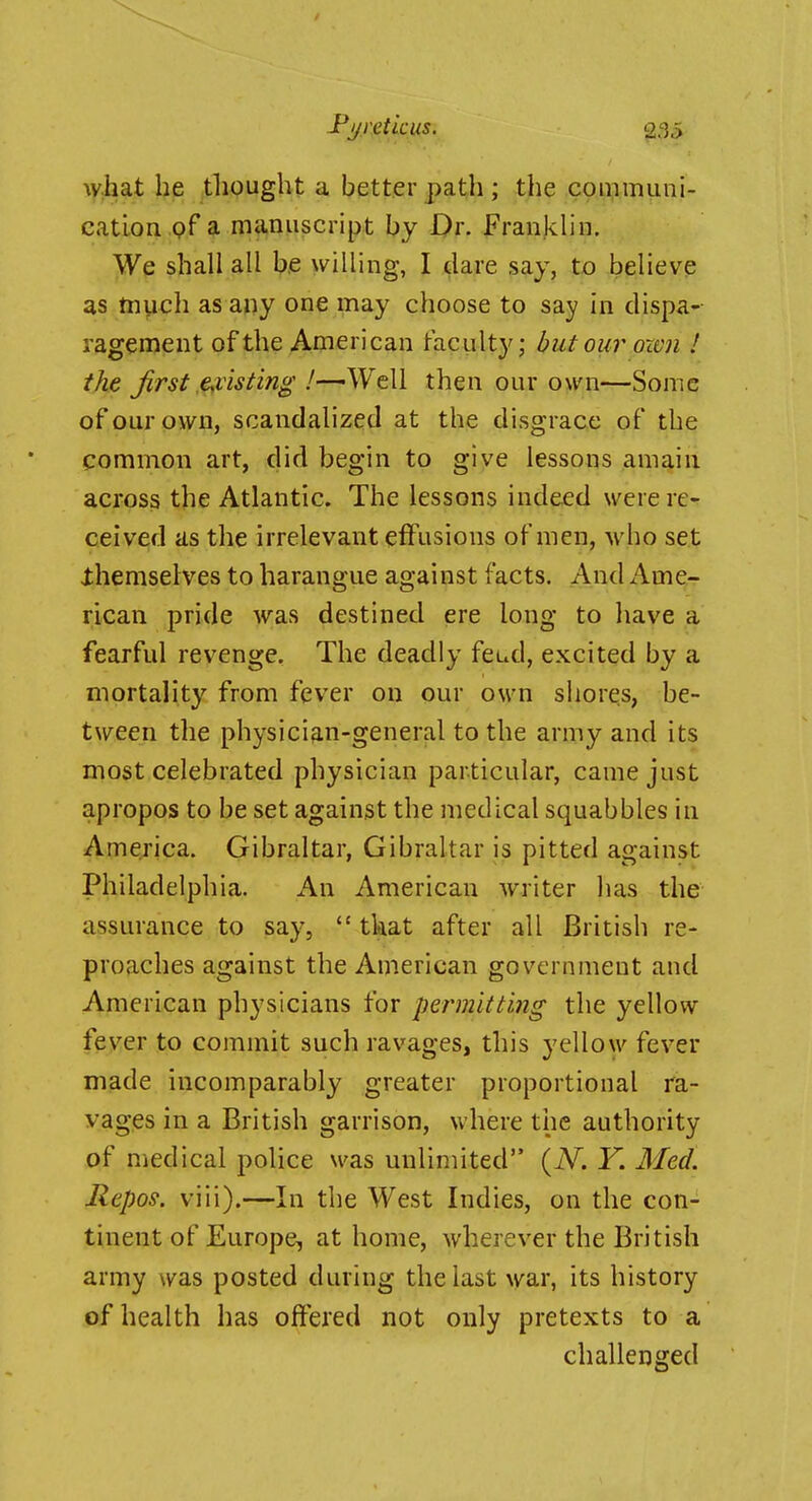 what he tliought a better path ; the communi- cation pf a manuscript by Dr. Franklin. We shall all be willing, I dare say, to believe as tnuch as any one may choose to say in dispa- ragement of the American taculty; but our oxen ! the JirSt .enlisting I—^y^tW then our own—Some of our own, scandalized at the disgrace of the common art, did begin to give lessons amain across the Atlantic. The lessons indeed werere-^ ceived us the irrelevant effusions of men, who set Xhemselves to harangue against facts. And Ame- rican pride was destined ere long to liave a fearful revenge. The deadly feud, excited by a mortality from fever on our own shores, be- tween the physician-general to the army and its most celebrated physician particular, came just apropos to be set against the medical squabbles in America. Gibraltar, Gibraltar is pitted against Philadelphia. An American writer has the assurance to say,  tkat after all British re- proaches against the American government and American physicians for permitting the yellow feyer to commit such ravages, this yellow fever made incomparably greater proportional ra- vages in a British garrison, where the authority of medical police was unlimited {N. Y. Med. Repos. viii).—In the West Indies, on the con- tinent of Europe, at home, wherever the British army was posted during the last war, its history of health has offered not only pretexts to a challenged