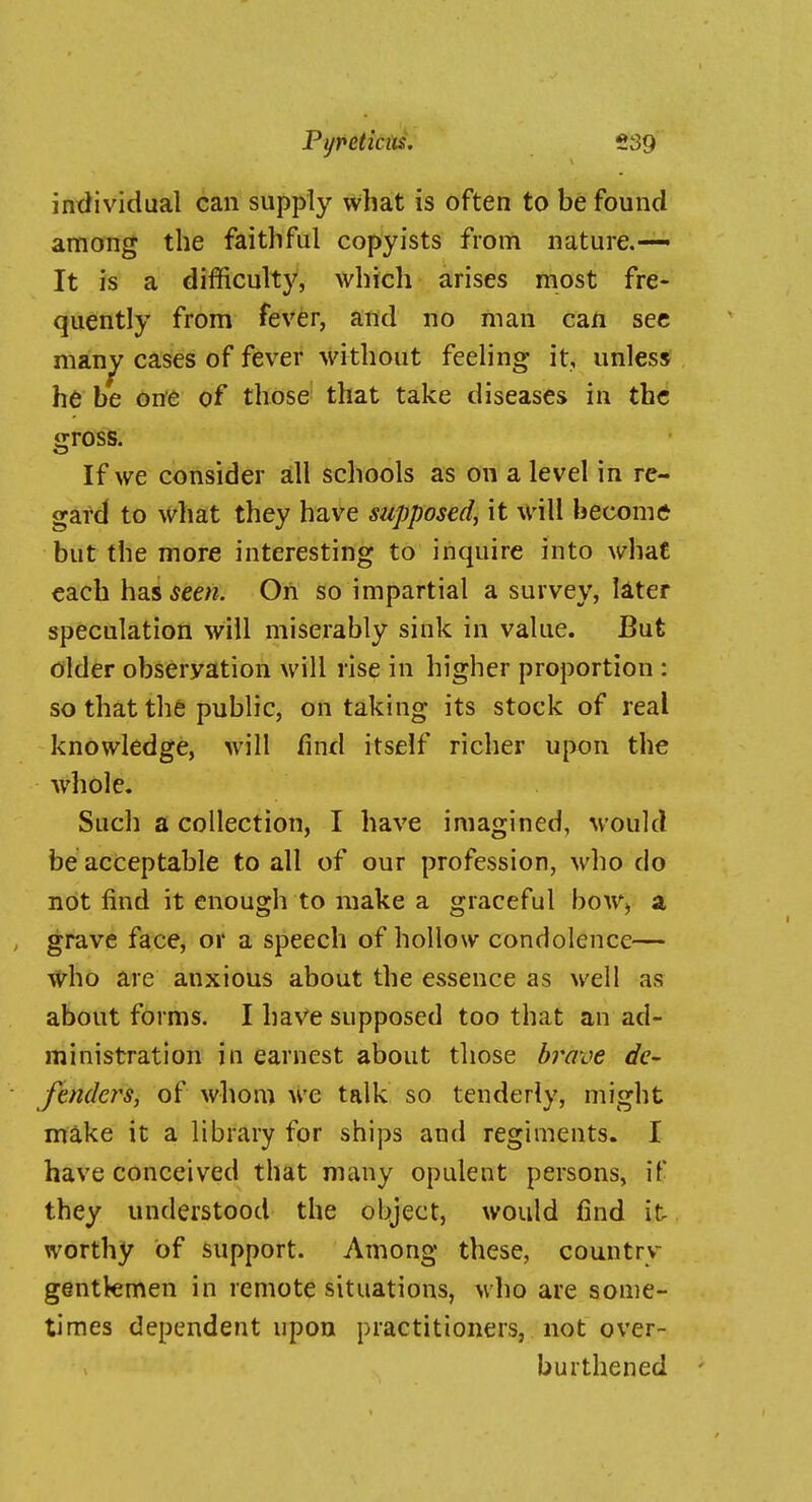 individual can supply what is often to be found among the faithful copyists from nature.— It is a difficulty, which arises most fre- quently from fever, aifld no man can sec man^ cases of fever without feeling it, unless he be one of those' that take diseases in the gross. If we consider all schools as on a level in re- gard to what they have supposed, it will become* but the more interesting to inquire into what each ha.i seen. Oh so impartial a survey, liter speculation will miserably siuk in value. But older observation will rise in higher proportion : so that the public, on taking its stock of real knowledge, will find itself richer upon the whole. Such s. collection, I have imagined, would be acceptable to all of our profession, who do not find it enough to make a graceful boW) a grave face, or a speech of hollow condolence— t(rho are anxious about the essence as well as about forms. I have supposed too that an ad- ministration in earnest about those b7'ave de- fenders, of whom we talk so tenderly, might make it a library for ships and regiments. I have conceived that many opulent persons, if they understood the object, would find it worthy of support. Among these, country gentkmen in remote situations, who are some- times dependent upon practitioners, not over- burthened