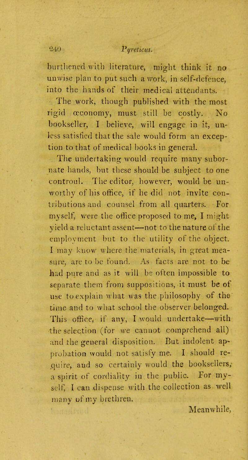 burtliened with literature, might think it no unwise plan to put sucli a work, in self-defence, into the hands of their medical attendants. The work, though published with the most rigid ceconomy, must still be costly. No bookseller, I believe, will engage in it, un- less satisfied that the sale would form an excep- tion to that of medical books in general. The undertaking would require many subor- iiate hands, but these should be subject to one controul. The editor, however, would be un- worthy of his office, if he did not invite cou- tributions and counsel from all quarters. For myself, were the office proposed to me, I might yield a reluctant assent—not to the nature of the employment but to the utility of the object. I may know where the materials, in great mea- sure, are to be found. As facts are not to be had pure and as it will be often impossible to separate them from suppositions, it must be of use to explain M'hat was the philosophy of the time and to what school the observer belonged. This office, if any, I Avould undertake—-with the selection (tor we cannot comprehend all) and the general disposition. But indolent ap- probation would not satisfy me. I should re- ,quire, and so certainly would the booksellers,- a sj)irit of cordiality in the public. For my- self, I can dispense with the collection as well many of my brethren. Meanwhile,