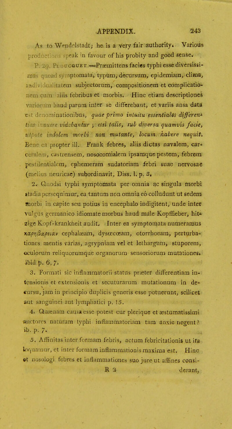 As to W^nclelstadt; he is a very fair authotity* Various productions speak in favour of his probity and good sense. P. 29. Pt oacauET —^.Praemittens facies typhi esse diversissi- nias quoad symptoraata/typum, decursum, epidemiam, dinia^ individualitatetn subjeGtoram, compositionentl et complicatio- neni cum aliis febribus et niorbis. Hinc etiam descriptiones variorum baud parum inter se differebant, et variis ansa data est deiiominationibus, quae prima intuitu essentialMs differen'^ tias-innuere vidsbanfur y elsi talis, sub diversa quamvis facie, utpole indolem morbi ' nan mutante, locum habere nequit. Bene ea piopter ill. Frank febrcs, aliis dictas navalem, car- ceralem, castiensem, nosocomialem ipsamquc pestem, febrem pestilentialem^ ephemeram sudatoriam fcbri suae nervosae (melius neuricac) subordinavit. Diss. 1. p. 3, 2.. Quodsi typhi symptomata per omnia ac singula morbi stadia persequimur, ea tantum non omnia eo colludunt ut sedem Riorbi in capite seu potius in encephalo indigitent, unde inter vulgus germanico idiomate morbus haud male Kopffieber, hit* zigc Kopf-krankheit audit. Inter ca symptomata numeramus xaprj^xpsiocy cephalaeam, dystJGCocam, otorrhoeam, perturba- tiones mentis varias, agrypniam vcl et lethargxim, stuporem, oculorum reliquorumque organorura sensoriorum mutationes* ibid p. 6, 7» 3. Formati sic inflammatorii status prabtef difFerentiam in- tensionis et cxtensionis et secuturarum mutationum in de- €ursu, jam in principio duplicis generis esse potuerunt, scilicet aut sangulnei aut lympliatici p. 15. 4. Q.usenam causa esse potest cur plerique et aistumatissimi «uctores naturam typhi inflammatoriam tam anxie negent ? ib. p. 7. 5. Affinitas inter formam febris, actum febricitalionis ut ifa lofiuarnnr, et inter formam inflamraationis maxima est. Hinc ot nosologi febrcs et inflammationes suo jure ut affincs consi- R 3 dci'ant.