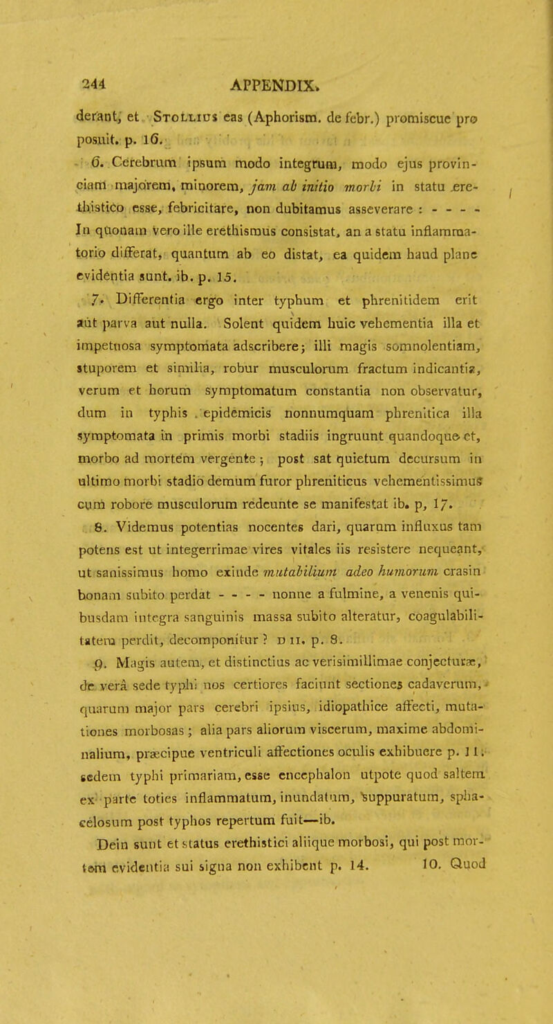 derant, et Stollios cas (Aphorism, defebr.) piomiscuc pro posuit. p. 16. 6. Cerebrum ipsutn modo integrum, modo ejus provin- ciam majoirem, minorem. Jam ab initio morli in statu £re- IJxistiCo esse, febricitare, non dubitamus asseverare : - - - - In qUonam Veroille erethismus consistat. an a statu inflamraa- torio difFerat, quantum ab eo distat, ea quidem baud plane cvidentia sunt. ib. p. 15. 7* Differentia ergo inter typhum et phrenitidem erit aiit parva aut nulla. Solent quidem huic vehcmentia ilia et impetiiosa symptoniata adscribere; illi raagis somnolentiam, stuporem et similia, robur musculorum fractum indicantia, verum et horum symptomatum constantia non observatur, dum in typhis . epidemicis nonnumquam phrenitica ilia syraptomata in primis morbi stadiis ingruunt quandoque^ €t, morbo ad mortem vergente ; post sat quietum dccursum in ultimo morbi stadio demum furor phreniticus veheme'ntlssimuff cum robore musculorum redeunte se manifestat ib. p, I/. 8. Videmus potentias nocentes dari, quarum influxus tarn potens est ut integerrimae vires vitales iis resistere nequeant, ut sanissimus homo exmAe mtitaliliwn adeo humorum crasm honam subito perdat - - - - nonne a fulmine, a venenis qui- busdam Integra sanguinis massa subito alteratur, coagulabili- tatera perdit, decompomtur ? d 11. p. 8. g. Magis autera, et distinctius ac verisimillimae conjcctutac, dc. yera sede typhi nos certiores faciunt sectiones cadaverum, < quarum major pars cerebri ipsius, idiopathice affecti, muta- tiones morbosas ; alia pars aliorum viscerum, maxime abdomi- nalium, praecipue ventriculi affectiones oculis exhibuere p. I li- scdem typhi primariam, esse cnccphalon utpote quod saltern ex' parte toties inflammatum, inundatum, suppuratum, spha- celosum post typhos repertum fuit—ib. Dein sunt et status erethistici aliique morbosi, qui post mor- tMti cvidentia sui iigna non exhibcnt p. 14. 10. Quod