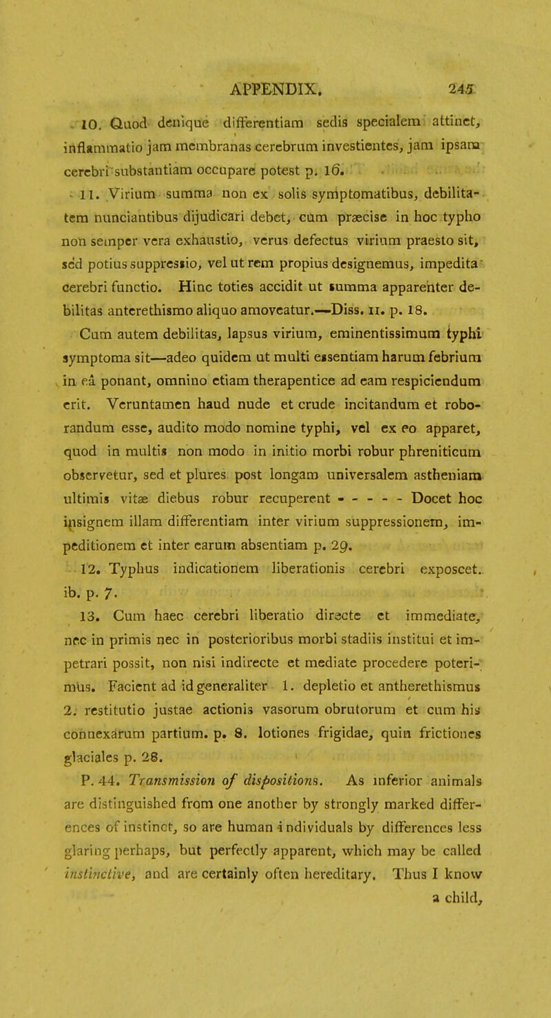 - 10, Quod dcnique differentiara sedis specialem; attinct, inflamraatio jam mcmbranas cerebrum investientes, jam ipsam cerebri siibstantiam occupare potest p. 16. - 11. Virtum summa non ex solis symptomatibus, debilita- tem nunciantibus dijudicari debet, cum praecise in hoc typho non semper vera exhanstio, verus defectus virium praesto sit, scd potiussupprcsiio, velutrcm propius designemus, impedita cerebri functio. Hinc toties accidit ut summa apparehter de- bilitas antcrethismo aliquo amovcatur.—Diss. 11. p. 18. Cum autem debilitas, lapsus virium, eminentissimuni typhi symptoma sit—adeo quidcm ut multi eisentiam harum febrium in ea ponant, omnino ctiam therapentice ad cam respiciendum crit. Veruntamen baud nude et crude incitandum et robo- randum esse, audito modo nomine typhi, vel ex eo apparet, quod in raultis non modo in initio morbi robur phreniticum obscryetur, sed et plures post longaro universalem astheniam ultimis vitse diebus robur recuperent ----- Docet hoc i{isignem illam difFerentiam inter virium suppressionem, im- peditionem et inter carum absentiam p. 29. 12. Typhus indicationem liberationis cerebri exposcet. ib. p. 7. 13. Cum haec cerebri liberatio diracte ct immediate, nec in primis nec in posterioribus morbi stadiis institui et im- petrari possit, non nisi indirecte et mediate procedere potcri- m'us. Facient ad id generaliter 1. depletio et antherethismus 2. restitutio justae actionis vasorum obrutorum et cum his connexarum partium. p. 8. lotiones frigidae, quin frictiones ghciales p, 28. P. 44. Transmission of dispositions. As mferior animals are distinguished from one another by strongly marked differ- ences of instinct, so are human individuals by differences less glaring perhaps, but perfectly apparent, which may be called instinctive, and are certainly often hereditary. Thus I know a child.