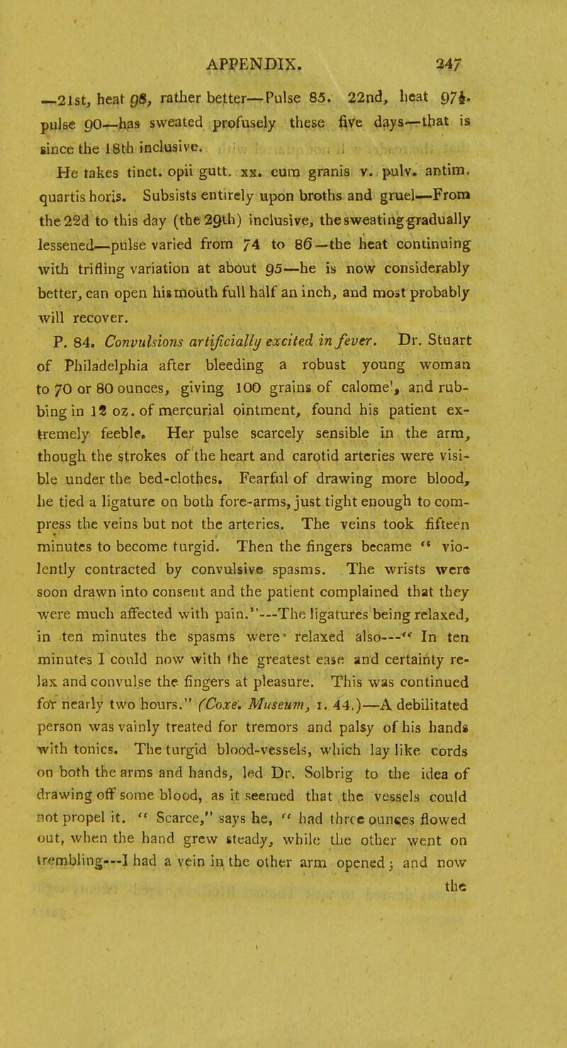 —21 St, heat Q8, rather better—Pulse 85. 22nd, heat 97i. pulse 90—has sweated pcofusejy thei§e five days—that is since the 18th inclusive. ' He takes tinct. opii gutt. xx. cura granis v. pulv. antim. quartis horis. Subsists entirely upon broths and gruel—From the22d to this day (the 29th) inclusive, the sweating gradually lessened—pulse varied from 74 to 86—the heat continuing with trifling variation at about Q5—he is now considerably better, can open his mouth full half an inch, and most probably will recover. P. 84. Convulsions artijicially excited in fever. Dr. Stuart of Philadelphia after bleeding a robust young woman to 70 or 80 ounces, giving 100 grains of calome', and rub- bing in 12 02. of mercurial ointment, found his patient ex- Hemely feeble. Her pulse scarcely sensible in the arm, though the strokes of the heart and carotid arteries were visi- ble under the bed-clothes. Fearful of drawing more blood, he tied a ligature on both fore-arms, just tight enough to com- press the veins but not the arteries. The veins took fifteen minutes to become turgid. Then the fingers became  vio- lently contracted by convulsive spasms. The wrists wcr<t soon drawn into consent and the patient complained that they were much aflFected with pain.—The ligatures being relaxed, in -ten minutes the spasms were* relaxed also—'*' In ten minutes I could now with fhe greatest ease and certainty re- lax and convulse the fingers at pleasure. This was continued forr nearly two hours. (Coxe. Museum, i. 44.)—A debilitated person was vainly treated for tremors and palsy of his hands with tonics. The turgid blood-vessels, which lay like cords on both the arms and hands, led Dr. Solbrig to the idea of drawing off some blood, as it seemed that the vessels could not propel it.  Scarce, says he,  had three ounces flowed out, when the hand grew steady, while the other went on trembling—I had a vein in the other arm opened ; and now the