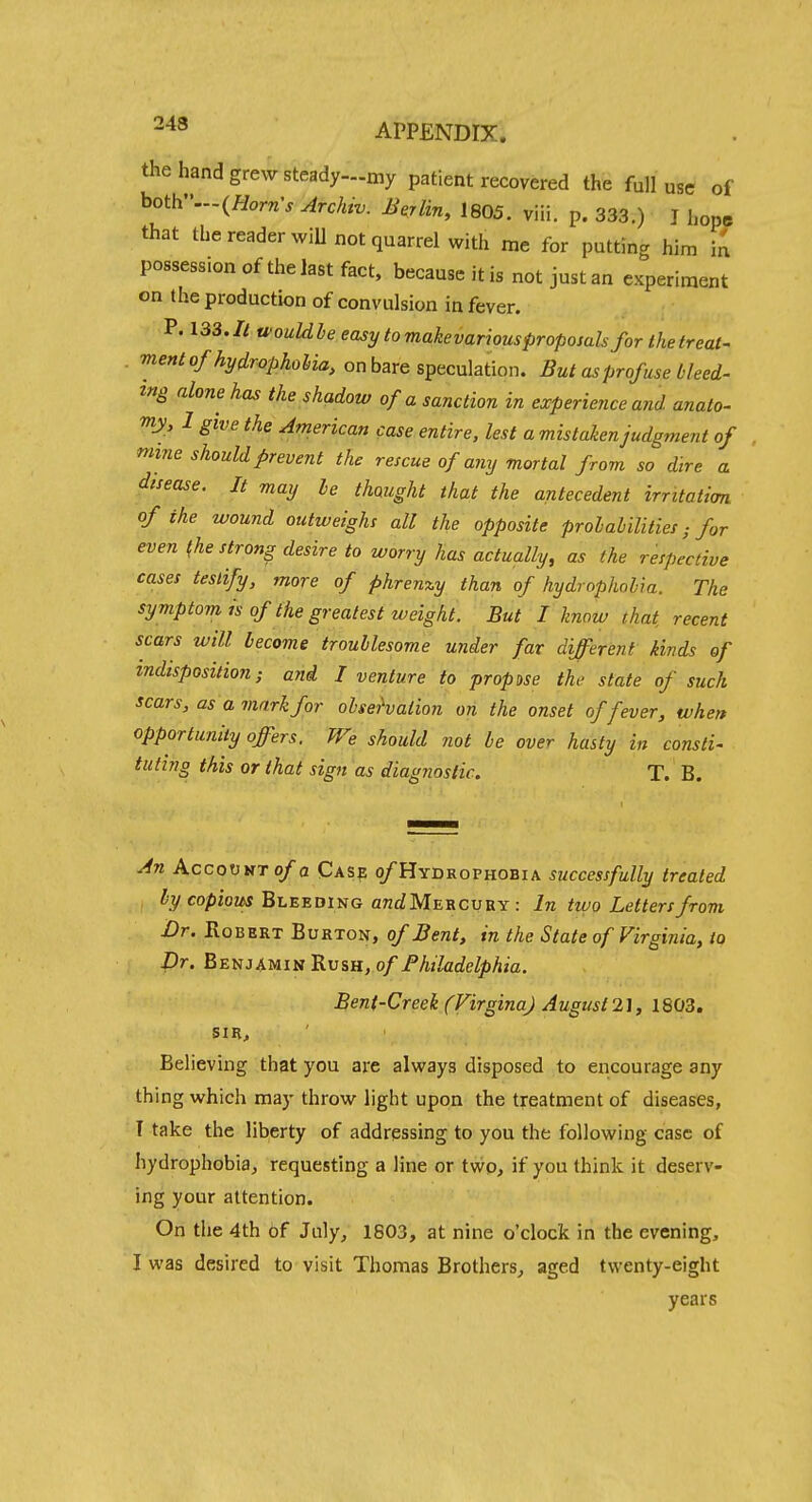 the hand grew steady—my patient recovered the full use of hoth...(Horn's Archiv. Balin, 1805. viii. p. 333.) J hope that the reader wiU not quarrel with me for putting him ia possession of the last fact, because it is not just an experiment on the production of convulsion in fever. P. 133.// ti'ouldle easytomakevariousproposahfor thetreat- ment of hydrophoMa, onbare sptcnhtion. But as profuse Heed- z»S alone has the shadow of a sanction in experience and anato- my, I give the American case entire, lest a mistaken judgment of mine should prevent the rescue of any mortal from so dire a disease. It may le thought that the antecedent irritation of the wound outweighs all the opposite prolabilities; for even the strong desire to worry has actually, as the respective cases testify, more of phrenxy than of hydrophobia. The symptom IS of the greatest weight. But I know that recent scars will become troublesome under far diJTerent kinds of indisposition; and I venture to propose the state of such scars, as a mark for ohsehation on the onset of fever, when opportunity offers. We should not be over hasty in consti- tuting this or that sign as diagnostic. T. B. An AccooMT o/a Cas? o/Hydrophobia successfully treated iycopiozAJ Bleeding qtzcJMercuey: In two Letters from Dr. Robert Burton, of Bent, in the State of Virginia, to Dr. Benjamin Rush, of Fhiladelphia. Bent-Creek (FirginaJ Augusl2], 1803. SIR, Believing that you are always disposed to encourage any thing which may throw light upon the treatment of diseases, ' I take the liberty of addressing to you the following case of hydrophobia, requesting a line or two, if you think it deserv- ing your attention. On the 4th of July, 1803, at nine o'clock in the evening, I was desired to visit Thomas Brothers^ aged twenty-eight years