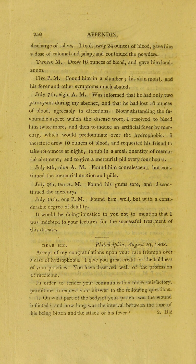 discharge of saliva. I took away 24 ounces of blood, gave Iiini a dose of calomel and j^lap, and continued the powders. Twelve M. Drew 16 ounces of blood, and gave himlaud- aiuun. Five P. M. Found him in a slumber j his skin moist, and his fever and other symptoms much abated, July 7th, eight A. M. Was informed that he had only tv?o paroxysms during my absence, and that he had lost l6 ounces of blood, agreeably to directions. Notwithstanding the fa- vourable aspect which the disease wore, I resolved to bleed hina twice more, and then to induce an artificial fever by mer- cury, which would predominate over the hydrophobic. 1 therefore drew JO ounces of blood, and requested his friend to take 18 ounces at night; to rub in a small quantity of mercu- rial ointment} and to give a mercurial pill every four hours. July 8th, nine A. M. Found him convalescent, but con- tinued the mercurial unction and pills. July 9th, ten A. M. Found his gums sore, and discon- tinued the mercury, July 15th, onp P. M. Found him well, but with a consi- derable degree of debility. It would be doing injustice to you not to mention that I was indebted to your lectures for the successful treatment of tliis disease. DEAR SIR, Philadelphia, Avgust 2Q, IS03, Accept of my congratulations upon your rare triumph over a case of hydrophobia. I give you great credit for the boldness .of your practice. You have deserved well of the profession {jf medicine. In order to render your communication morfe satisfactory, permit me to request your answer to the following questions. 1. On what part of the body of your patient was the wound inflicted ? and how lon<: was the interval between the time of his being bitten and the attack of his fever ? 2. Did