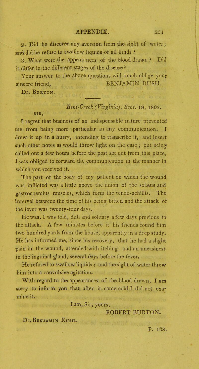 2. Did he discover any aversion from the sight of water; and did he refuse to swallow liquids of all kinds ? 3. What were the appearances of the blood dra^yn ? Did it differ in the different stages of the disease ? Your answer to the above questions will much oblige you^r sincere friend, BENJAMIN RUSH. Dr. Burton. Bent-Creek (Virginia), Sept, 18, 1803. SIR, I regret that business of an indispensable nature prevented me from being more particular in my communicacion. I drew it up in a hurry, intending to transcribe it, and insert such other notes as would throw light on the case; but being called out a few hours before the post set out from this place, I was obliged to forward the communication in the manner in which you received it. The part of the body of my patient on which the wound was inflicted was a little above the union of the solaeus and gastrocnemius muscles, which form the tendo-achillis. The Interval between the time of his being bitten and the attack of the fever was twenty-four days. He was, I was told, dull and solitary a few days previous to the attack. A few minutes before it his friends found him two hundred yards from the house, apparently in a deep study. He has informed me, since his recovery, that he had a slight pain in the wound, attended with itching, and an uneasiness in the inguinal gland, several days before the fever. He refused to swallow liquids j and the sight of water threw' him into a convulsive agitation. With regard to the appearances of the blood drawn, I am sorry to inform you that after it came cold I did not exa- mine it. I am, Sir, yours, ROBERT BURTON. Dr. BsKJiMiN Rush. P. 1S3.
