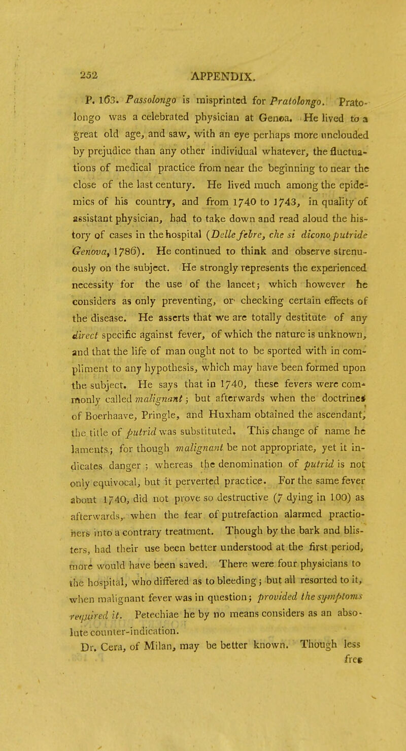 P. 1(53. Passobngo is misprinted for Pralokngo. Prato- longo was a celebrated physician at Genoa. He lived to a great old age, and saw, with an eye perhaps more unclouded by prejudice than any other individual whatever, the fluctua- tions of medical practice from near the beginning to near the close of the last century. He lived much among the epide- mics of his country, and from 1740 to ] 743, in quality of assistant physician, had to take down and read aloud the his- tory of cases in the hospital (Dclle felre, che si dicono, putride Genova^ 1786). He continued to think and observe strenu- ously on the subject. He strongly represents tlie experienced necessity for the use of the lancet; which however he considers as only preventing, or checking certain effects of the disease. He asserts that we are totally destitute of any direct specific against fever, of which the nature is unknown, and that the life of man ought not to be sported with in com- pliment to any hypothesis, which may have been formed upon the subject. He says that in 1740, these fevers were com* monly called malignant; but afterwards when the doctrine* of Boerhaave, Pringle, and Huxham obtained the ascendant, the title of putrid was substituted. This change of name he laments,; for though maligJiant be not appropriate, yet it in- dicates danger ; whereas the denomination of putrid is not only equivocal, but it pervertcid practice. For the same fever about 1/40, did not prove so destructive (7 dying in 100) as afterwards,, when the fear of putrefaction alarmed practio- hers into a contrary treatment. Though by the bark and blis- ters, had their use been better understood at the first period, more would have been saved. There were four physicians to the hospital, who differed as to bleeding; but all resorted to it, when malignant fever was in question; provided thesy-wptoms reifxiired it. Petechiae he by no means considers as an abso- lute cou n le r- i n di ca tion. Dr. Cera, of Milan, may be better known. Though less fre»