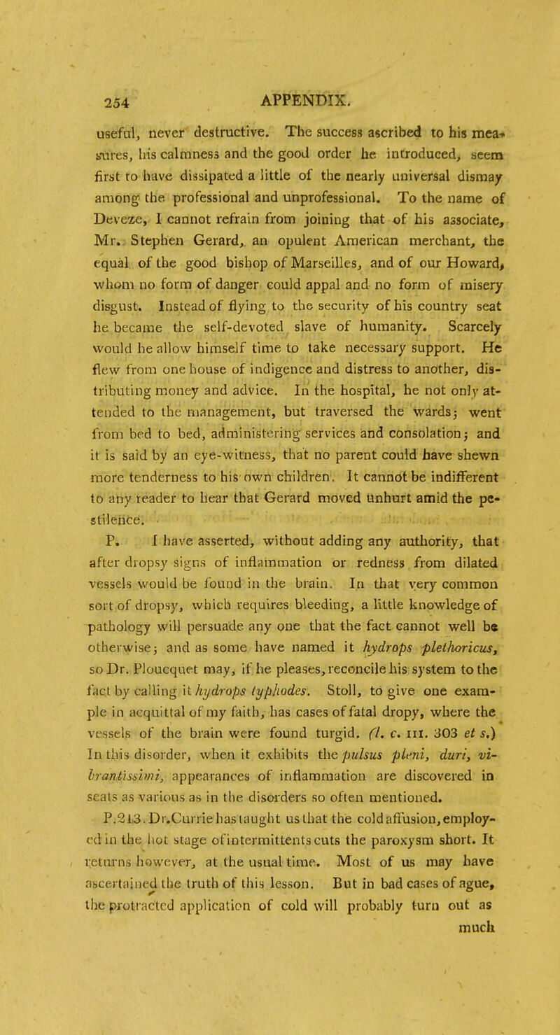 useful, never destructive. The success ascribed to his mea-» sures, his calmness and the good order he introduced, seem first to have dissipated a little of the nearly universal dismay among the professional and unprofessional. To the name of Deveze, I cannot refrain from joining that of his associate, Mr.: Stephen Gerard, an opulent American merchant, the equal, of the good bishop of Marseilles, and of our Howard* whom no form of danger could appal and no form uf misery disgust. Instead of flying to the security of his country seat he became the self-devoted slave of humanity. Scarcely would he allow himself time to take necessary support. He flew from one house of indigence and distress to another, dis- tributing money and advice. In the hospital, he not only at- tended to the management, but traversed the wards j went from bed to bed, administering services and consolation j and it is said by an eye-witness, that no parent could have shewn more tenderness to his-own children. It cannot be indifferent to any reader to hear that Gerard moved unhurt amid the pe- stilence. P. I have asserted, without adding any authority, that after dropsy Signs of inflammation or redness from dilated vessels would be found in the brain, In that very common sort of dropsy, which requires bleeding, a little knowledge of pathology will persuade any one that the fact cannot well be otherwise J and as some have named it hydrops plethoricus, soDr, Ploucquet may, if he pleases, reconcile his system to the hcX hy ca]\\ng )t Jujdrops (ypliodes. Stoll, to give one exam- ple in acquittal of my faith, has cases of fatal dropy, where the vessels of the brain were found turgid. ('I. c. iil. 303 et s.) In this disorder, when it exhibits the pulsus plcni, duri, vi- Irant'issimi, appearances of inflammation are discovered in seats as various as in the disorders so often mentioned. P.2l,3,Dr.Currie has taught us that the cold aftusion,employ- ed in the hot stage ofintermittents cuts the paroxysm short. It i;etmns however, at the usual time. Most of us may have ascertained the truth of this lesson. But in bad cases of ague, the protracted application of cold will probably turn out as much