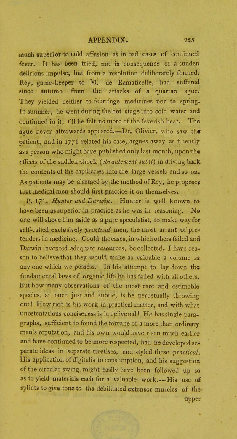 much superior to cold affusion as in bad cases of continued fever. It has been tried, not in consequende of a sudden delirious impulse, but from a resolution deliberately formed. Key, game-keeper to M, de Ramaticelle, had suffered since autumn from the attacks of a quartan ague. They yielded neither to febrifuge medicines nor to spring. In summer, he went during the hot stage into cold water and continued in it, till be felt no more of the feverish heat. The ague never afterwards appeared.—Dr. Olivier, who saw tli« patient, and in 177I related his case, argues away as fluently as a person who might have published only last month, upon'the effects of the sudden -shock (elranlement subit) in (kiving back the contents of the capillaries into the large vessels and so on. As patients may be alarmed by the method of Rey, he propose* that medical men should first practice it on themselves. 2, l/l^ Hunter and Darwin. Hunter is \vell known to have-been as superior in practice as he was in reasoning. No one will shove him aside as a pure speculatist, to make way for self-called exclusively practical men, the most arrant of pre- tenders in medicine. Could thecases, in which others failed and Darwin invented adequate resgurces, be collected, I have rea- son to believe that they would make as valuable a volume as any one which we possess. In liis attempt to lay down the fundamental laws of organic life he has failed with all others.' But how many observations of the most rare and estimable species, at once just and subtle, is he perpetually throwing out! How rich is his work in practical matter, and with what unostentatious conciseness is it delivered ! He has single para- graphs, sufficient to found the fortune of a more than ordinary man's reputation, and his o\vn. would have risen much earlier and have continued to be more respected, had he developed se- parate ideas in separate treatises, and styled these practical. His application of digitalis to consumption, and his suggestion of the circular swing might easily have been followed up so as to yield materials each for a valuable work.—His use of splints to give tone to the debilitated extensor muscles of the upper