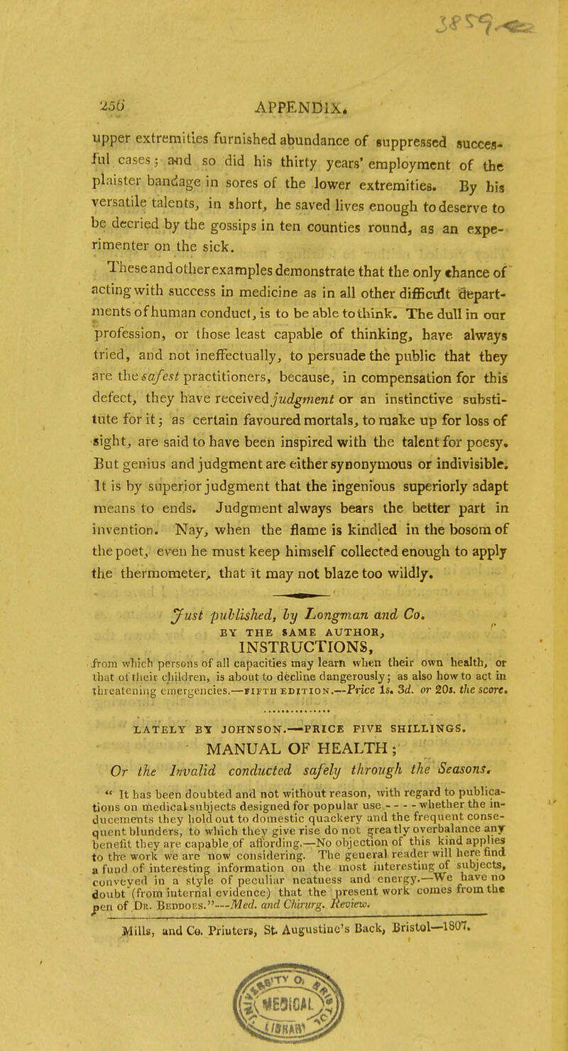 ^56' APPENDIX* upper extremities furnished abundance of suppressed succes- ful cases 5 and so did his thirty years'employment of the plaister bandage in sores of the lower extremities. By his versatile talents, in short, he saved lives enough to deserve to be decried by the gossips in ten counties round, as an expe- rimenter on the sick. Theseand other examples demonstrate that the only chance of acting with success in medicine as in all other difficult depart- ments of human conduct, is to be able to think. The dull in our profession, or those least capable of thinking, have always tried, and not ineffectually, to persuade the public that they are the io/c^i practitioners, because, in compensation for this defect, they have Ttcelvadjudgment or an instinctive substi- tute for it; as certain favoured mortals, to make up for loss of sight, are said to have been inspired with the talent for poesy. But genius and judgment are either synonymous or indivisible. It is by superior judgment that the ingenious superiorly adapt means to ends. Judgment always bears the better part in invention. Nay, when the flame is kindled in the bosom of the poet, even he must keep himself collected enough to apply the thermometer, that it may not blaze too wildly. ^ust published, ly Longman and Co. BY THE SAME AUTHOR, INSTRUCTIONS, . from wliich persons of all capacities may learn when their own health, or that otthciv children, is about to decline dangerously; as also how to act iu threatening emergencies.—iifth edition.—Price Is. Sd. or 20s. the score. LATELY BY JOHNSON.—-PRICE FIVE SHILLINGS. MANUAL OF HEALTH; Or the Invalid conducted safely through the Seasons.  It has been doubted and not without reason, xvith regard to publica- tions on medical subjects designed for popular use whether the in- ducements Ihcy holdout to domestic quackery and the frequent conse- quent blunders, to which they give rise do not greatly overbalance any benefit they are capable of arfbrding.—No objection of this kmd appj'es to the work we arc now considering. The general reader will here tind a fund of interesting information on the most interesting of subjects, conveyed in a style of peculiar neatness and energj'.—We have no doubt (from internal evidence) that the present work comes from the pen of Dii. Beddoes.—Med. and Cliintrg. Heview. Mills, and Co. Printers, St Augustine's Back, Bristol—1807.