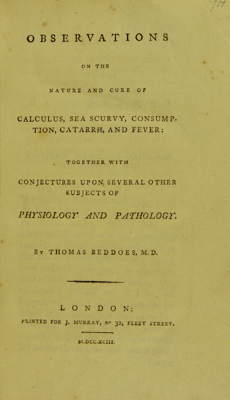 OBSERVATIONS ON THE NATURE AND CURE 0? CALCULUS, SEA SCURVY, CONSUMP- TION, CATARRH, AND FEVER: TOGETHER WITH CONJECTURES UP ON, SEVER AL OTHER SUBJECTS OF PHTSIOLOGT AND PATHOLOGY. By THOMAS BEDDOES> M. D. LONDON: PRINTED FOR J. MURRAY, N° 32, FLEET STREET, M.DCC.XCIII,