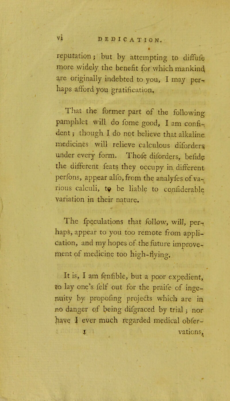 • reputation; but by attempting to diffufc more widely the benefit for which mankind are originally indebted to you, I may per- haps afford you gratification. That the former part of the following pamphlet will do fome good, I am confi- dent ; though I do not believe that alkaline medicines will relieve calculous diforders. under every form. Thofe diforders, befide the different feats they occupy in. different perfons, appear alfo,from the analyfes of va- rious calculi, ty be liable to confiderable variation in their nature. The fpeculations that follow, will, per-, haps, appear to you too remote from appli- cation, and my hopes of the future improve- ment of medicine too high-flying. It is, I am fenfible, but a poor expedient, to lay one's felf out for the praife of inge- nuity by propofing projects which are in, no danger of being difgraced by trial; nor have I ever much regarded medical obfer- l vatic ns,t