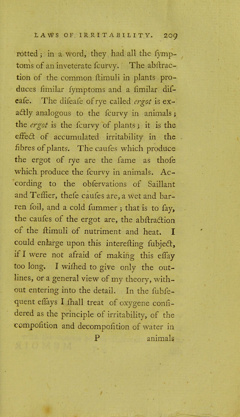 rotted; in a word, they had all the fymp- toms of an inveterate fcurvy. The attrac- tion of the common ftimuli in plants pro- duces fimilar fymptoms and a fimilar dif- cafe. The difeafe of rye called ergot is ex- actly analogous to the fcurvy in animals; the ergot is the fcurvy of plants >, it is the effect of accumulated irritability in the - fibres of plants. The caufes which produce the ergot of rye are the fame as thofe which produce the fcurvy in animals. Ac- cording to the obfervations of Saillant and Teflier, thefe caufes are, a wet and bar- ren foil, and a cold fummer ; that is to fay, the caufes of the ergot are, the abftra&ion of the flimuli of nutriment and heat. I could enlarge upon this interefting fubjecT, if I were not afraid of making this effay too long. I wifhed to give only the out- lines, or a general view of my theory, with- out entering into the detail. In the fubfe- quent effays I mail treat of oxygene confi- dered as the principle of irritability, of the compofition and decompofition of water in P animals