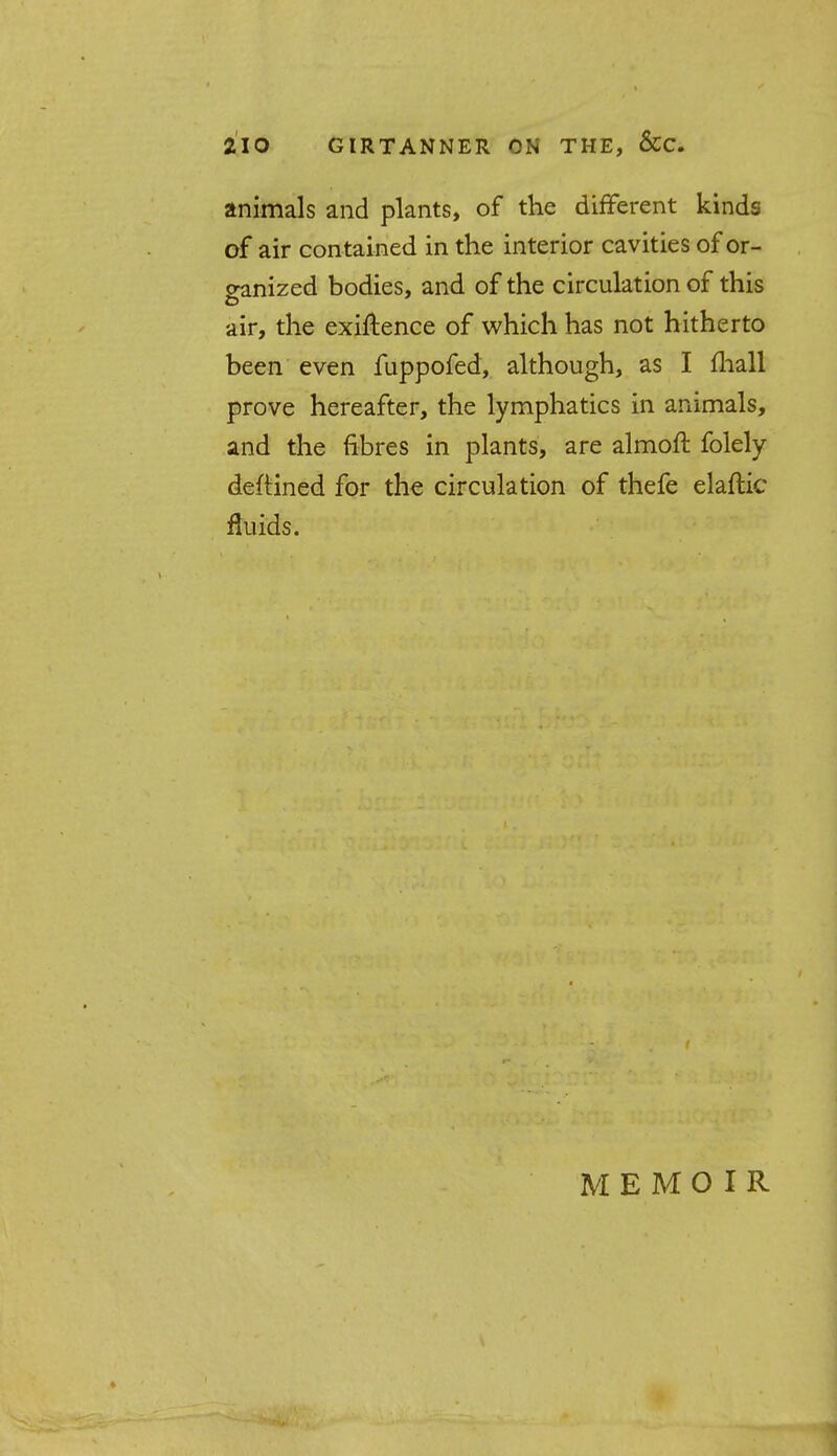 animals and plants, of the different kinds of air contained in the interior cavities of or- ganized bodies, and of the circulation of this air, the exiftence of which has not hitherto been even fuppofed, although, as I mall prove hereafter, the lymphatics in animals, and the fibres in plants, are almoft folely deftined for the circulation of thefe elaftic fluids. MEMOIR