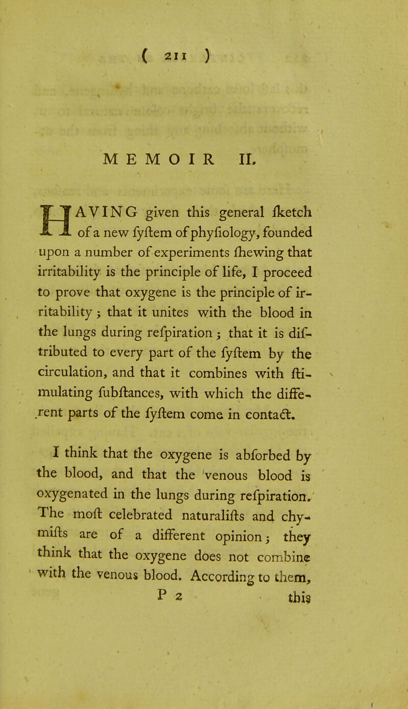 MEMOIR II. TJJAVING given this general fketch JL of a new fyftem of phyfiology, founded upon a number of experiments mewing that irritability is the principle of life, I proceed to prove that oxygene is the principle of ir- ritability ; that it unites with the blood in the lungs during refpiration that it is dis- tributed to every part of the fyftem by the circulation, and that it combines with fti- mulating fubftances, with which the diffe- rent parts of the fyftem come in contact I think that the oxygene is abforbed by the blood, and that the venous blood is oxygenated in the lungs during refpiration. The moll celebrated naturalifts and chy- mifts are of a different opinion 5 they think that the oxygene does not combine with the venous blood. According to them, P 2 this f