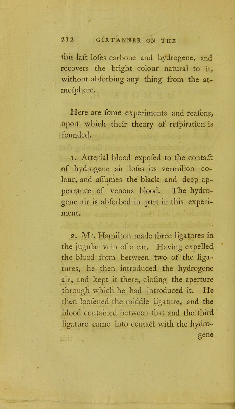 this laft lofes carbone and hydrogcnc, and recovers the bright colour natural to it, without abforbing any thing from the at- mofphere. Here are fome experiments and reafons, upori which their theory of refpiration is founded. 1. Arterial blood expofed to the contact of hydrogene air lofes its vermilion co- lour, and affumes the black and deep ap- pearance of venous blood. The hydro- gene air is abforbed in part in this experi- ment. 2. Mr. Hamilton made three ligatures in the jugular vein of a cat. Having expelled, the blood from between two of the liga- tures, he then introduced the hydrogene air, and kept it there, doling the aperture through which he had introduced it. He then loofened the middle ligature, and the blood contained between that and the third ligature came into contact with the hydro- gene