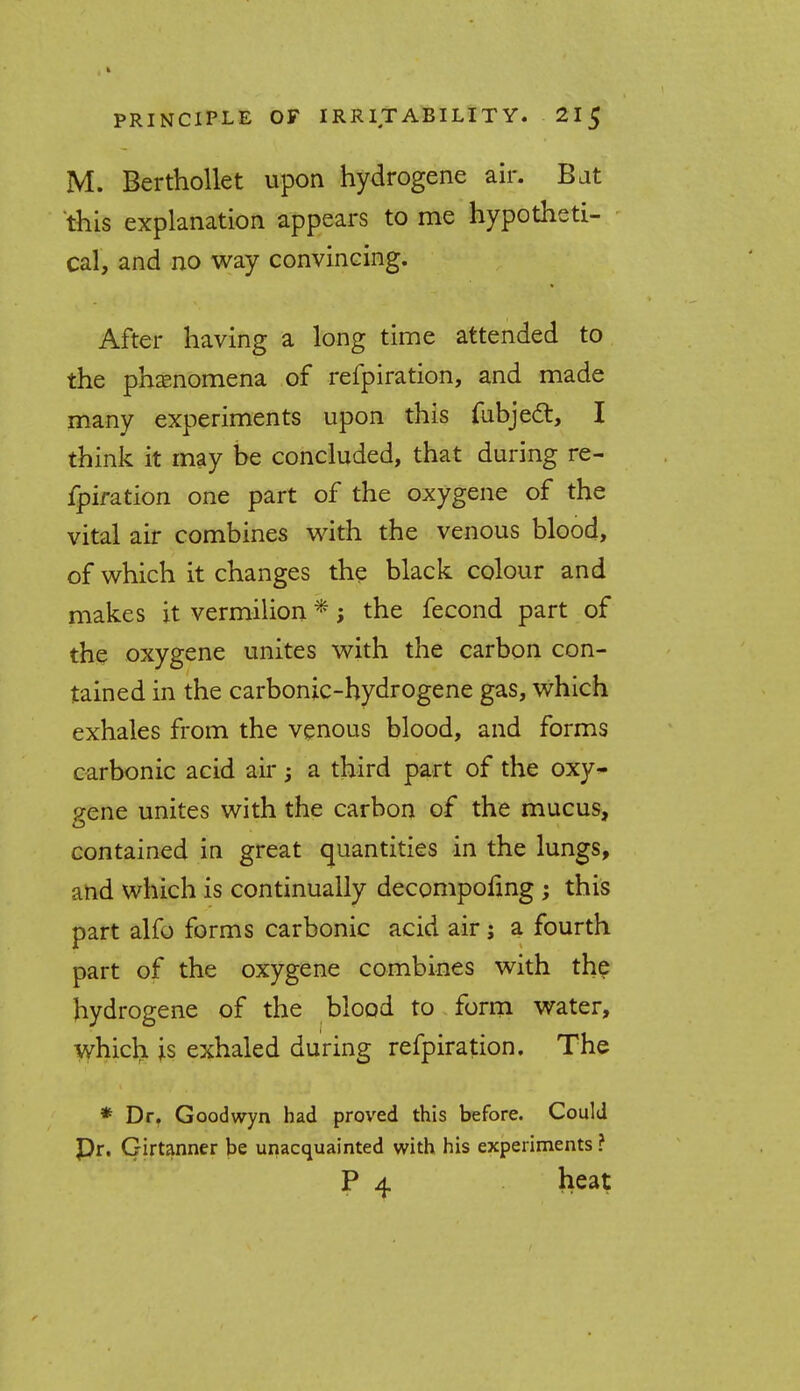 M. Berthollet upon hydrogene air. Bat this explanation appears to me hypotheti- cal, and no way convincing. After having a long time attended to the phenomena of refpiration, and made many experiments upon this fubject, I think it may be concluded, that during re- fpiration one part of the oxygene of the vital air combines with the venous blood, of which it changes the black colour and makes it vermilion *; the fecond part of the oxygene unites with the carbon con- tained in the carbonic-hydrogene gas, which exhales from the venous blood, and forms carbonic acid air; a third part of the oxy- gene unites with the carbon of the mucus, contained in great quantities in the lungs, and which is continually decompoling ; this part alfo forms carbonic acid air; a fourth part of the oxygene combines with the hydrogene of the blood to form water, which is exhaled during refpiration. The * Dr. Goodwyn had proved this before. Could Pr. Girtanner be unacquainted with his experiments ? P 4 heat