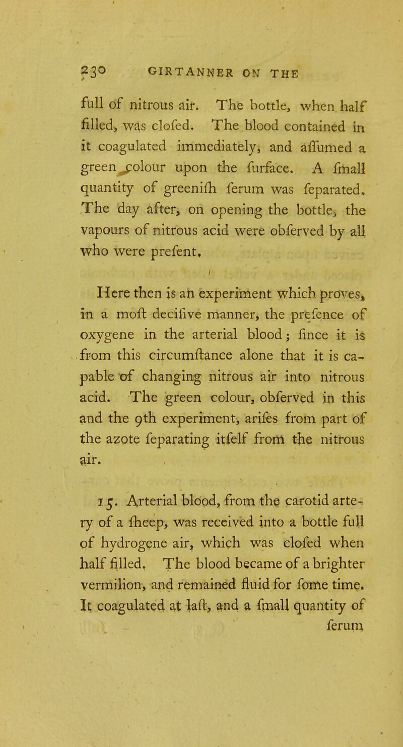 full of nitrous air. The bottle, when, half filled, was clofed. The blood contained in it coagulated immediately, and affumed a green ^olour upon the furface. A fmall quantity of greenifh ferum was feparated. The day after, on opening the bottle3 the vapours of nitrous acid were obferved by all who were prefent. Here then is an experiment which proves, in a moffc deciiive manner, the prefence of oxygene in the arterial blood; fince it is from this circumftance alone that it is ca- pable of changing nitrous air into nitrous acid. The green colour, obferved in this and the 9th experiment, arifes from part of the azote feparating itfelf from the nitrous air. 15. Arterial blood, from the carotid arte^ ry of a fheep, was received into a bottle full of hydrogene air, which was clofed when half filled, The blood became of a brighter vermilion, and remained fluid for fome time. It coagulated at laft, and a fmall quantity of ferum