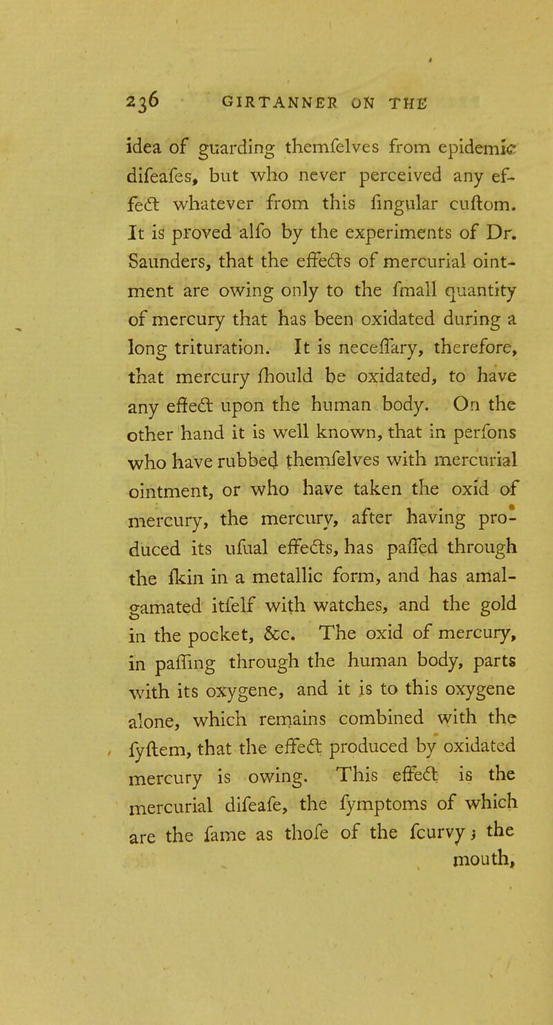 4 236 GIRTANNEP ON THE idea of guarding themfelves from epidemic difeafes, but who never perceived any ef- fect whatever from this fingular cuftom. It is proved alfo by the experiments of Dr. Saunders, that the effects of mercurial oint- ment are owing only to the fmall quantity of mercury that has been oxidated during a long trituration. It is neceffary, therefore, that mercury fhould be oxidated, to have any effect upon the human body. On the other hand it is well known, that in perfons who have rubbed themfelves with mercurial ointment, or who have taken the oxid of mercury, the mercury, after having pro- duced its ufual effects, has paffed through the fkin in a metallic form, and has amal- gamated itfelf with watches, and the gold in the pocket, &c. The oxid of mercury, in pamng through the human body, parts with its oxygene, and it is to this oxygene alone, which remains combined with the fyftem, that the effect produced by oxidated mercury is owing. This effect is the mercurial difeafe, the fymptoms of which are the fame as thofe of the fcurvyj the mouth,