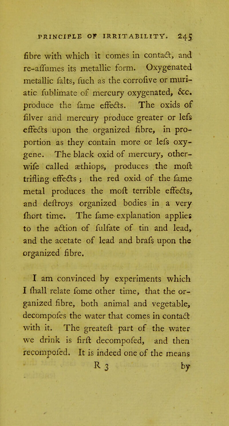 fibre with which it comes in contact, and re-affumes its metallic form. Oxygenated metallic falts, fuch as the corrofive or muri- atic fublimate of mercury oxygenated, &c. produce the fame effects. The oxids of filver and mercury produce greater or lefs effects upon the organized fibre, in pro- portion as they contain more or lefs oxy- gene. The black oxid of mercury, other- wife called aethiops, produces the moft trifling effects the red oxid of the fame metal produces the moft terrible effects, and deftroys organized bodies in a very fhort time. The fame-explanation applies to the action of fulfate of tin and lead, and the acetate of lead and brafs upon the organized fibre. I am convinced by experiments which I mail relate fome other time, that the or- ganized fibre, both animal and vegetable, decompofes the water that comes in contact with it. The greateft part of the water we drink is firft decompofed, and then recompofed. It is indeed one of the means R3 by