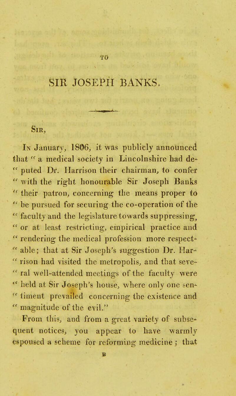 TO SIR JOSEPH BANKS. Sir, In January, 1806, it was publicly announced that cc a medical society in Lincolnshire had de^ rf puted Dr. Harrison their chairman, to confer <c with the right honourable Sir Joseph Banks H their patron, concerning the means proper to  be pursued for securing the co-operation of the  faculty and the legislature towards suppressing^  or at least restricting, empirical practice and  rendering the medical profession more respect^  able; that at Sir Joseph's suggestion Dr. Har*  rison had visited the metropolis, and that seve-  ral well-attended meetings of the faculty were <f held at Sir Joseph's house, where only one sem (< timent prevailed concerning the existence and  magnitude of the evil. From this, and from a great variety of subse* quent notices^ you appear to have warmly espoused a scheme for reforming medicine ; that b