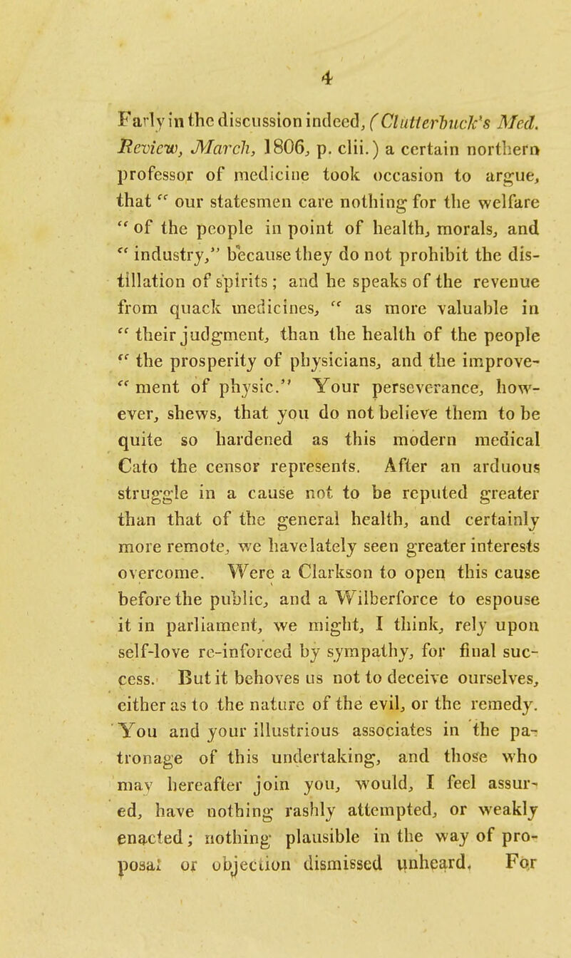 Farly in the discussion indeed, (Clutierhuck's Med. Review, March, 1806, p. clii.) a certain northern professor of medicine took occasion to argue, that  our statesmen care nothing for the welfare  of the people in point of health., morals, and  industry/' because they do not prohibit the dis- tillation of spirits; and he speaks of the revenue from quack medicines,  as more valuable in  their judgment, than the health of the people  the prosperity of physicians, and the improve- e< ment of physic. Your perseverance, how- ever, shews, that you do not believe them to be quite so hardened as this modern medical Cato the censor represents. After an arduous struggle in a cause not to be reputed greater than that of the general health, and certainlv more remote, we havelately seen greater interests overcome. Were a Clarkson to open this cause before the public, and a Wilberforce to espouse it in parliament, we might, I think, rely upon self-love re-inforced by sympathy, for final suc- cess. But it behoves us not to deceive ourselves, either as to the nature of the evil, or the remedy. You and your illustrious associates in the pa- tronage of this undertaking, and those who may hereafter join you, would, I feel assur- ed, have nothing rashly attempted, or weakly enacted; nothing plausible in the way of pro- posal or objection dismissed unheard. For