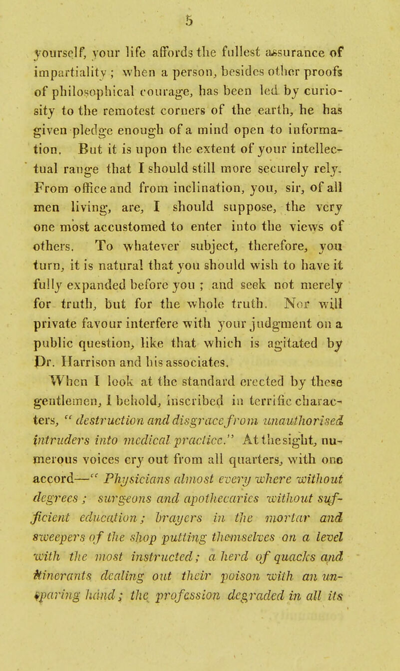 yourself, your life affords the fullest assurance of impartiality ; when a person, besides other proofs of philosophical courage, has been led. by curio- sity to the remotest corners of the earth, he has given pledge enough of a mind open to informa- tion. But it is upon the extent of your intellec- tual range that I should still more securely rely. From office and from inclination, you, sir, of all men living, are, I should suppose, the very one most accustomed to enter into the views of others. To whatever subject, therefore, you turn, it is natural that you should wish to have it fully expanded before you ; and seek not merely for truth, but for the whole truth. Nor will private favour interfere with your judgment on a public question, like that which is agitated by J)r. Harrison and his associates. When I look at the standard erected by those gentlemen, I behold, inscribed in terrific charac-< ters,  destruction and disgrace from unauthorised intruders into medical practice. At the sight, nu- merous voices cry out from all quarters, with one accord—ec Physicians almost every where without degrees ; surgeons and apothecaries without suf- ficient education; hraycrs in the mortar and sweepers of the shop putting themselves on a level with the most instructed; a herd of quacks and itinerants dealing out their poison with an un- sparing hand; the profession degraded in all its