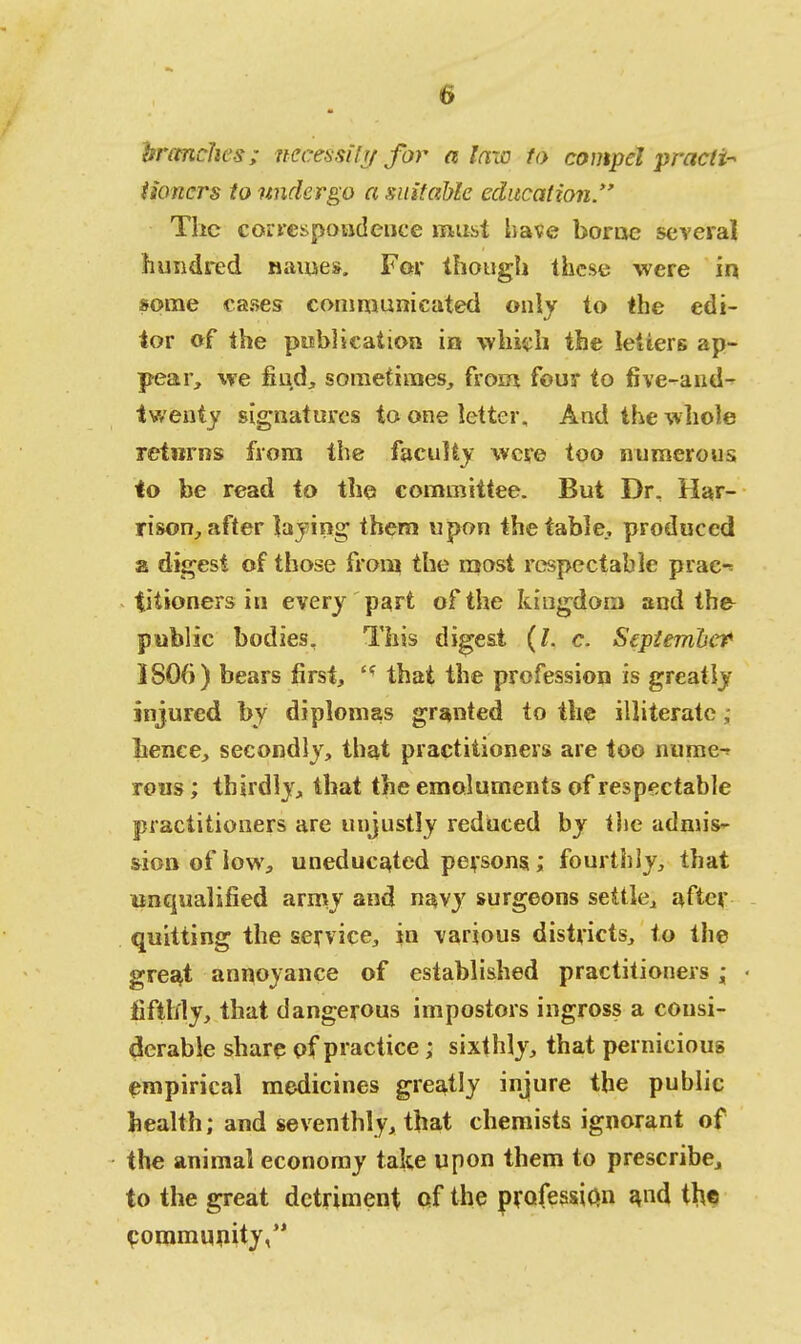 branches; necessity for a law to compel practi- tioners to undergo a suitable education. The correspondence must have borne several hundred name*. For though these were in some cases communicated only to the edi- tor of the publication in which the letters ap- pear, we find, sometimes, from four to five-aud- twenty signatures to one letter. And the whole returns from the faculty were too numerous to be read to the committee. But Dr, Har- rison, after laying them upon the table, produced a digest of those from the most respectable prac^ fjiioners in every part of the kingdom and the public bodies. This digest (I. c. September 3806) bears first, <f that the profession is greatly injured by diplomas granted to the illiterate; lienee, secondly, that practitioners are too nume-r reus ; thirdly, that the emoluments of respectable practitioners are unjustly reduced by the admis- sion of low, uneducated persons.; fourthly, that unqualified army and navy surgeons settle, after quitting the service, in various districts, to the great annoyance of established practitioners; fifthly, that dangerous impostors ingross a consi- derable share of practice ; sixthly, that pernicious empirical medicines greatly injure the public health; and seventhly, that chemists ignorant of the animal economy take upon them to prescribe, to the great detriment of the profession a,nd the community,