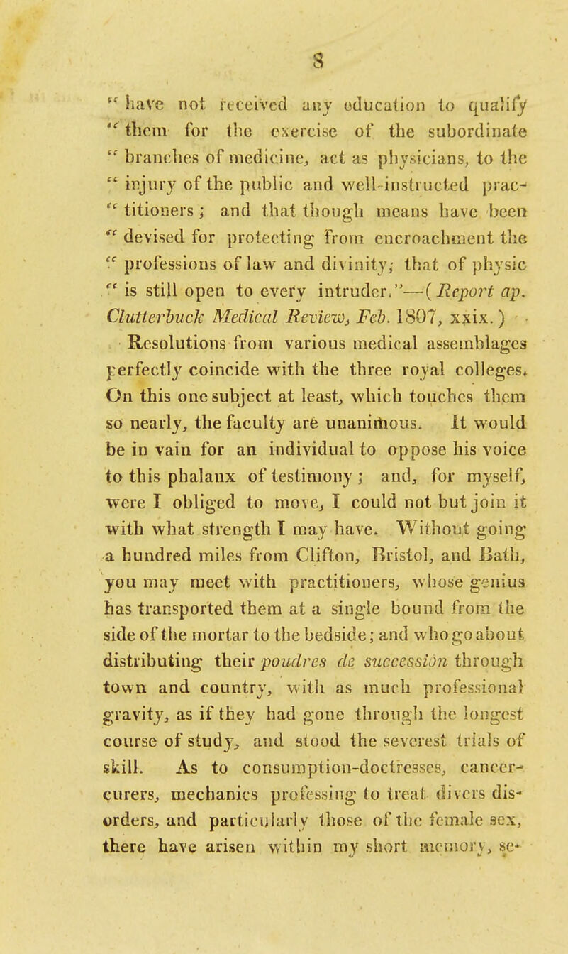 3 (( have not received any education to qualify  them for the exercise of the subordinate  branches of medicine, act as physicians, to the  injury of the public and well-instructed prac-1  titioners; and that though means have been ? devised for protecting from encroachment the  professions of law and divinity; that of physic  is still open to every intruder.—{Report ap. Clutterbuck Medical BevieWj Feb. 1807, xxix.) Resolutions from various medical assemblages perfectly coincide with the three royal colleges. On this one subject at least, which touches them so nearly, the faculty are unanimous. It would be in vain for an individual to oppose his voice to this phalanx of testimony ; and, for myself, were I obliged to movej I could not but join it with what strength T may have. Without going a hundred miles from Clifton, Bristol, and Bath, you may meet with practitioners, whose genius has transported them at a single bound from the side of the mortar to the bedside; and who go about distributing their poudres de succession through town and country, with as much professional gravity, as if they had gone through the longest course of study, and stood the severest trials of skill. As to consumption-doctrcsscs, cancer- curers, mechanics professing to treat divers dis- orders, and particularly those of the female .sex, there have arisen within my short memory, sc*-
