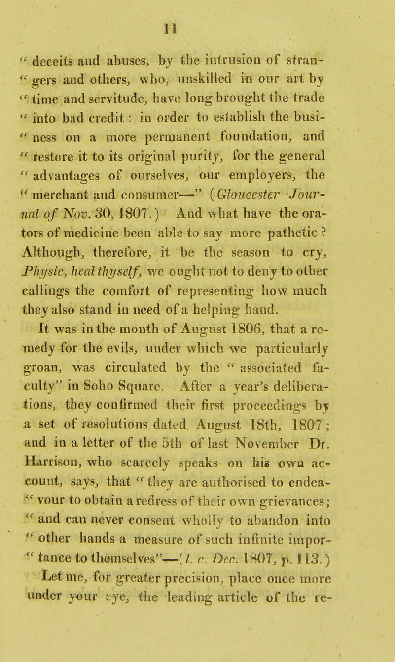 '■' deceits and abuses, by tbe intrusion of stran- gers aud others, who, unskilled in our art by  time and servitude, have long brought the trade  into bad credit: in order to establish the busi-  ness on a more permanent foundation, and  restore it to its original purity, for the general  advantages of ourselves, our employers, the  merchant and consumer— {Gloucester Jour- nal of Nov. SO, 1807.) And what have the ora- tors of medicine been able to say more pathetic ? Although, therefore, it be the season to cry, Physic, heal thyself, we ought not to deny to other callings the comfort of representing how much they also stand in need of a helping hand. It was in the month of August 1806, that a re- medy for the evils, under which we particularly groan, was circulated by the tc associated fa- culty in Soho Square. After a year's delibera- tions, they confirmed their first proceedings by a set of resolutions dated. August 18th, 1807; and in a letter of the 5th of last November Dr. Harrison, who scarcely speaks on hie own ac- count, says, that  they are authorised to endea- tc vour to obtain a redress of their own grievances; ff and can never consent wholly to abandon into ff other hands a measure of such infinite iinpor- « tance to themselves—(I. c. Dec. 1807, p. 113.) Let me, for greater precision, place once more under your iye} the leading article of the re-
