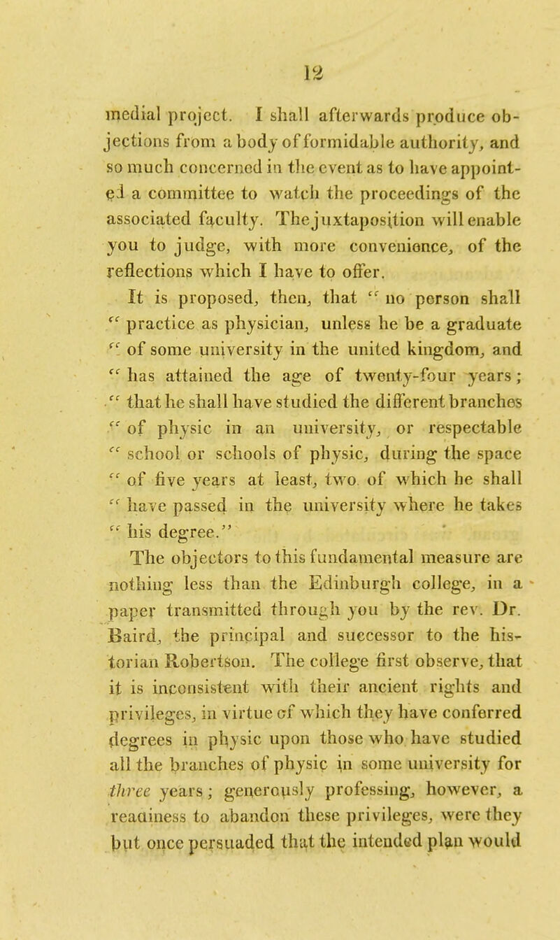 medial project. 1 shall afterwards produce ob- jections from a body of formidable authority, and so much concerned in the event as to have appoint- ed a committee to watch the proceedings of the associated faculty. The juxtaposition will enable you to judge, with more convenience, of the reflections which I have to offer. It is proposed, then, that ec no person shall (C practice as physician, unless he be a graduate fC. of some university in the united kingdom, and cc has attained the age of twenty-four years; cc that he shall have studied the different branches ■c of physic in an university, or respectable cc school or schools of physic, during the space  of five years at least, two of which he shall  have passed in the university where he takes fC: his degree. The objectors to this fundamental measure are nothing less than the Edinburgh college, in a paper transmitted through you by the rev. Dr. Baird, the principal and successor to the his- torian Robertson. The college first observe, that it is inconsistent with their ancient rights and privileges, in virtue cf which they have conferred rlegrees in physic upon those who have studied all the branches of physic in some university for three years; generously professing, however, a readiness to abandon these privileges, were they but once persuaded that the intended plan would