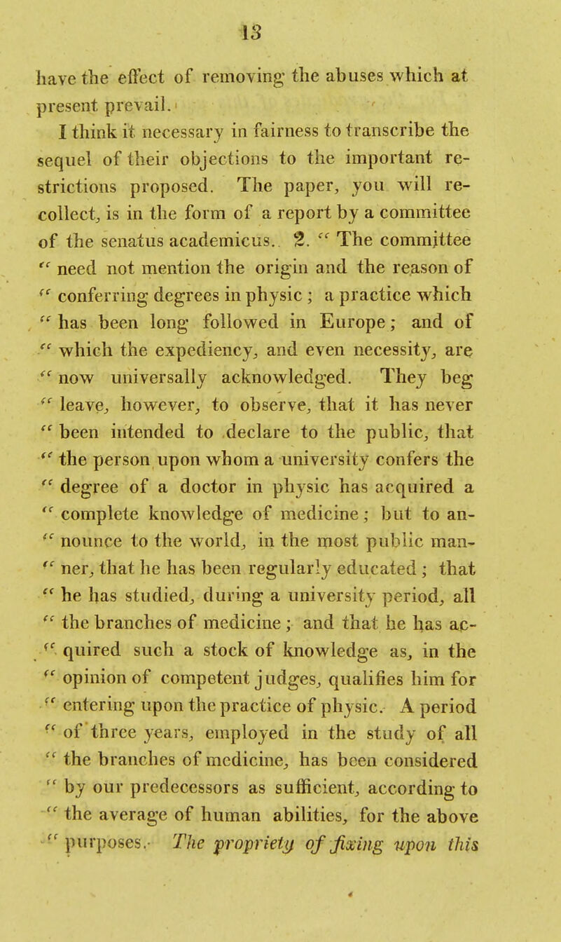have the effect of removing- the abuses which at present prevail.- I think it necessary in fairness to transcribe the sequel of their objections to the important re- strictions proposed. The paper, you will re- collect, is in the form of a report by a committee of the senatus academicus. 2.  The committee  need not mention the origin and the reason of <c conferring degrees in physic ; a practice which  has been long followed in Europe; and of fc which the expediency, and even necessity, are  now universally acknowledged. They beg (f leave, however, to observe, that it has never fC been intended to declare to the public, that  the person upon whom a university confers the  degree of a doctor in physic has acquired a  complete knowledge of medicine; but to an- fC nounee to the world, in the most public man- (C ner, that he has been regularly educated ; that  he has studied, during a university period, all ec the branches of medicine; and that he has ac- ff quired such a stock of knowledge as, in the <c opinion of competent j udges, qualifies him for entering upon the practice of physic. A period  of three years, employed in the study of all  the branches of medicine, has been considered  by our predecessors as sufficient, according to  the average of human abilities, for the above  purposes.- The propriety of fixing upon this 4
